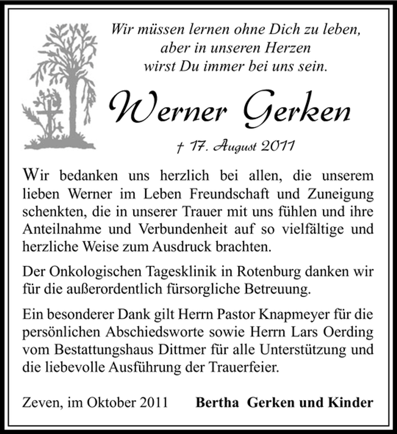 <p>Wir müssen lernen ohne Dich zu leben,<br />aber in unseren Herzen<br />wirst Du immer bei uns sein.</p><p>Werner Gerken<br />† 17. August 2011</p><p>Wir bedanken uns herzlich bei allen, die unserem<br />lieben Werner im Leben Freundschaft und Zuneigung<br />schenkten, die in unserer Trauer mit uns fühlen und ihre<br />Anteilnahme und Verbundenheit auf so vielfältige und<br />herzliche Weise zum Ausdruck brachten.<br />Der Onkologischen Tagesklinik in Rotenburg danken wir<br />für die außerordentlich fürsorgliche Betreuung.<br />Ein besonderer Dank gilt Herrn Pastor Knapmeyer für die<br />persönlichen Abschiedsworte sowie Herrn Lars Oerding<br />vom Bestattungshaus Dittmer für alle Unterstützung und<br />die liebevolle Ausführung der Trauerfeier.<br />Zeven, im Oktober 2011</p><p>Bertha Gerken und Kinder</p>