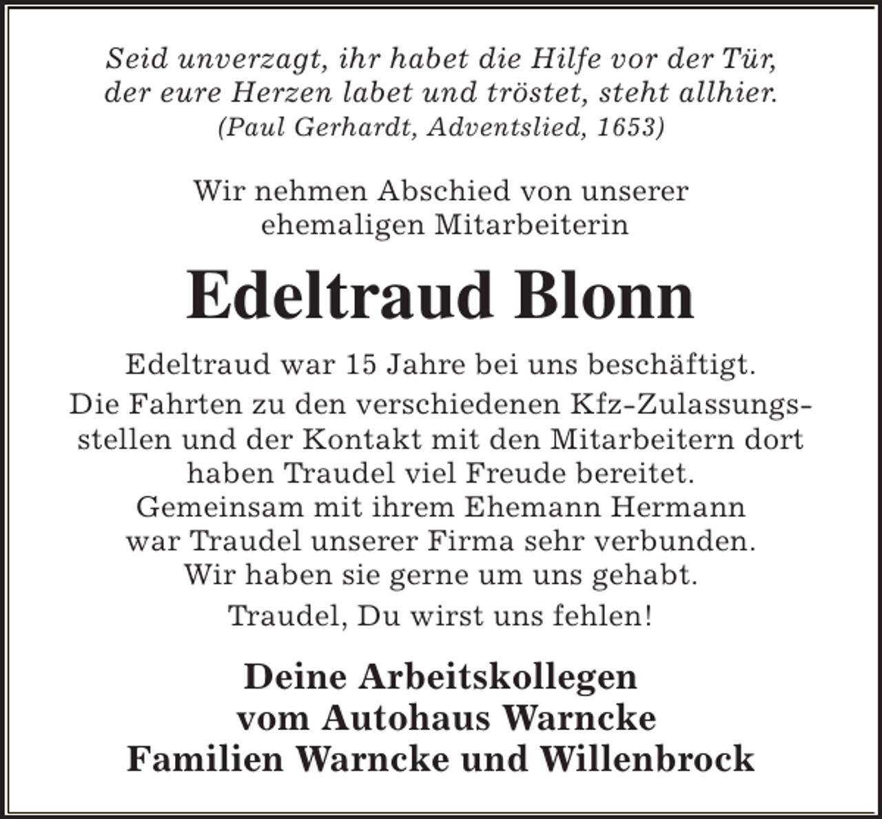 <p>Seid unverzagt, ihr habet die Hilfe vor der Tür,<br />der eure Herzen labet und tröstet, steht allhier.<br />(Paul Gerhardt, Adventslied, 1653)</p><p>Wir nehmen Abschied von unserer<br />ehemaligen Mitarbeiterin</p><p>Edeltraud Blonn<br />Edeltraud war 15 Jahre bei uns beschäftigt.<br />Die Fahrten zu den verschiedenen Kfz-Zulassungsstellen und der Kontakt mit den Mitarbeitern dort<br />haben Traudel viel Freude bereitet.<br />Gemeinsam mit ihrem Ehemann Hermann<br />war Traudel unserer Firma sehr verbunden.<br />Wir haben sie gerne um uns gehabt.<br />Traudel, Du wirst uns fehlen!</p><p>Deine Arbeitskollegen<br />vom Autohaus Warncke<br />Familien Warncke und Willenbrock</p>