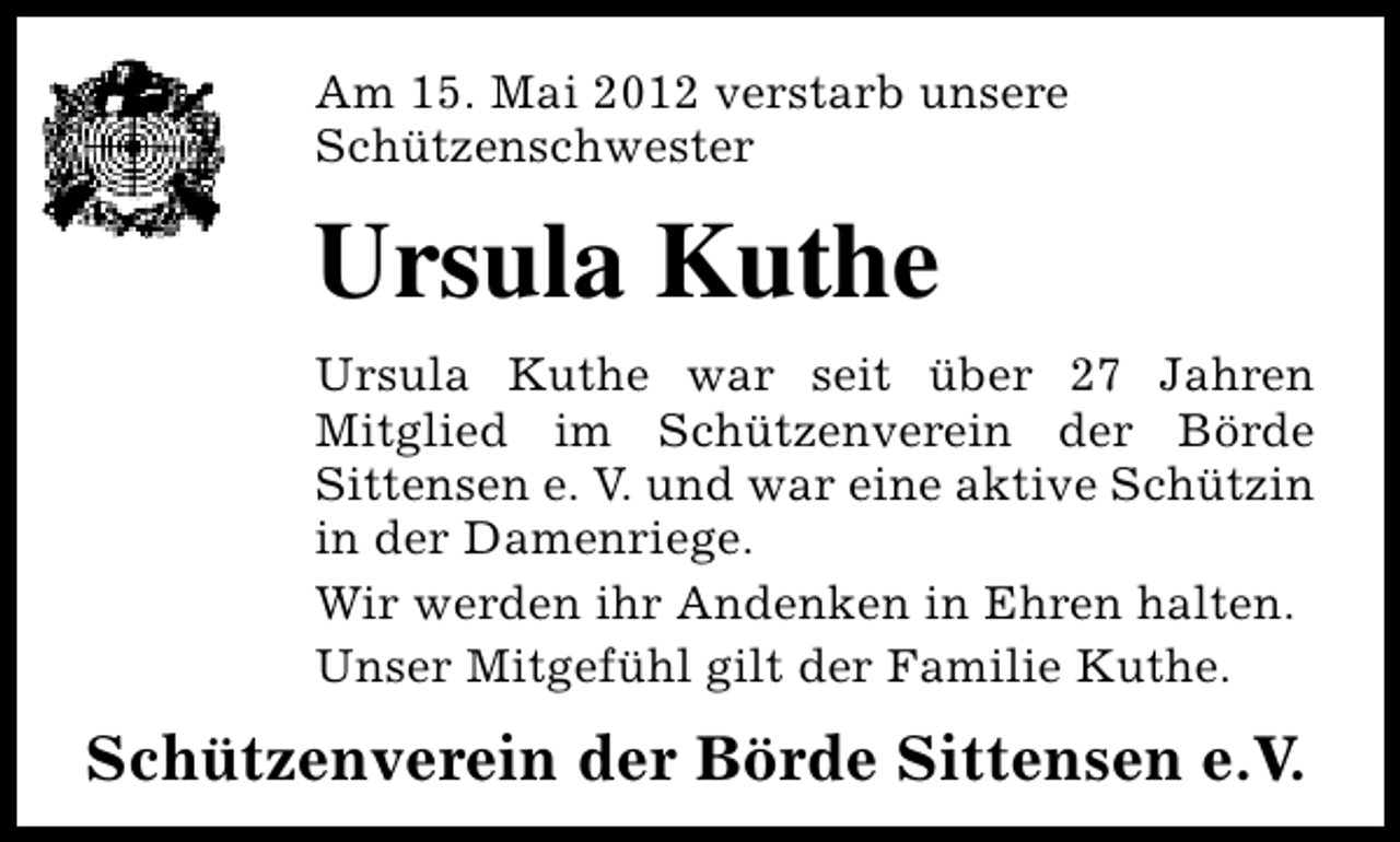<p>Am 15. Mai 2012 verstarb unsere<br />Schützenschwester</p><p>Ursula Kuthe<br />Ursula Kuthe war seit über 27 Jahren<br />Mitglied im Schützenverein der Börde<br />Sittensen e. V. und war eine aktive Schützin<br />in der Damenriege.<br />Wir werden ihr Andenken in Ehren halten.<br />Unser Mitgefühl gilt der Familie Kuthe.</p><p>Schützenverein der Börde Sittensen e.V.</p>