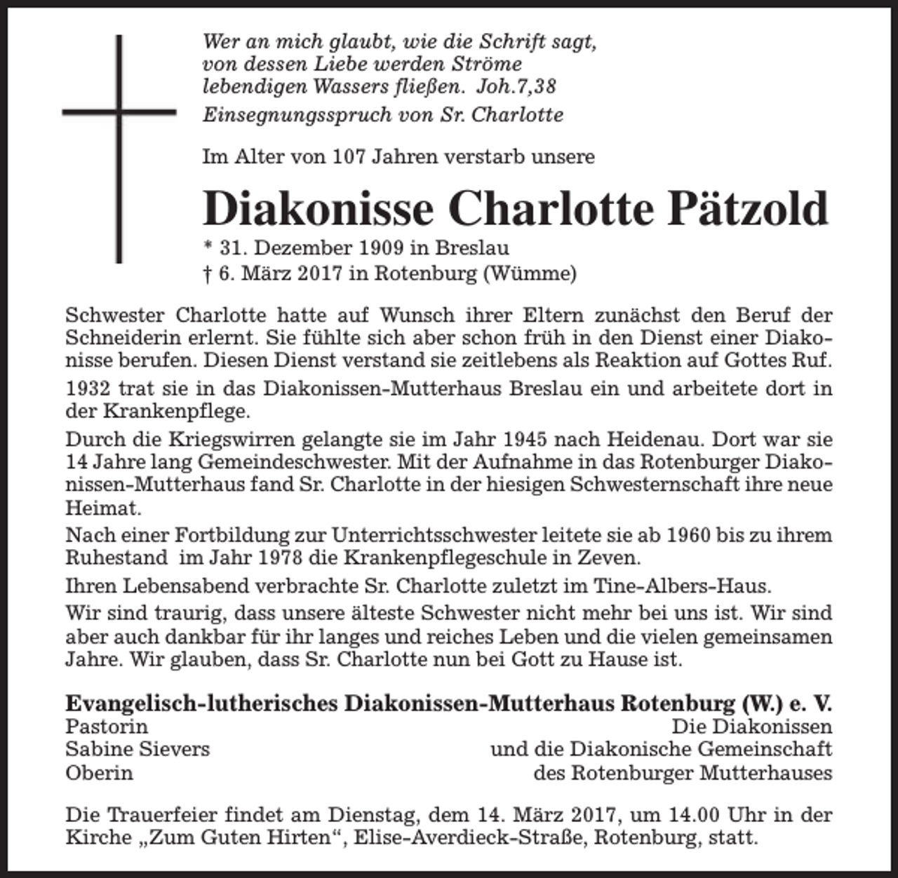 <p>Wer an mich glaubt, wie die Schrift sagt,<br />von dessen Liebe werden Ströme<br />lebendigen Wassers fließen. Joh.7,38<br />Einsegnungsspruch von Sr. Charlotte<br />Im Alter von 107 Jahren verstarb unsere</p><p>Diakonisse Charlotte Pätzold<br />* 31. Dezember 1909 in Breslau<br />† 6. März 2017 in Rotenburg (Wümme)</p><p>Schwester Charlotte hatte auf Wunsch ihrer Eltern zunächst den Beruf der<br />Schneiderin erlernt. Sie fühlte sich aber schon früh in den Dienst einer Diakonisse berufen. Diesen Dienst verstand sie zeitlebens als Reaktion auf Gottes Ruf.<br />1932 trat sie in das Diakonissen-Mutterhaus Breslau ein und arbeitete dort in<br />der Krankenpflege.<br />Durch die Kriegswirren gelangte sie im Jahr 1945 nach Heidenau. Dort war sie<br />14 Jahre lang Gemeindeschwester. Mit der Aufnahme in das Rotenburger Diakonissen-Mutterhaus fand Sr. Charlotte in der hiesigen Schwesternschaft ihre neue<br />Heimat.<br />Nach einer Fortbildung zur Unterrichtsschwester leitete sie ab 1960 bis zu ihrem<br />Ruhestand im Jahr 1978 die Krankenpflegeschule in Zeven.<br />Ihren Lebensabend verbrachte Sr. Charlotte zuletzt im Tine-Albers-Haus.<br />Wir sind traurig, dass unsere älteste Schwester nicht mehr bei uns ist. Wir sind<br />aber auch dankbar für ihr langes und reiches Leben und die vielen gemeinsamen<br />Jahre. Wir glauben, dass Sr. Charlotte nun bei Gott zu Hause ist.</p><p>Evangelisch-lutherisches Diakonissen-Mutterhaus Rotenburg (W.) e. V.</p><p>Pastorin<br />Sabine Sievers<br />Oberin</p><p>Die Diakonissen<br />und die Diakonische Gemeinschaft<br />des Rotenburger Mutterhauses</p><p>Die Trauerfeier findet am Dienstag, dem 14. März 2017, um 14.00 Uhr in der<br />Kirche „Zum Guten Hirten“, Elise-Averdieck-Straße, Rotenburg, statt.</p>