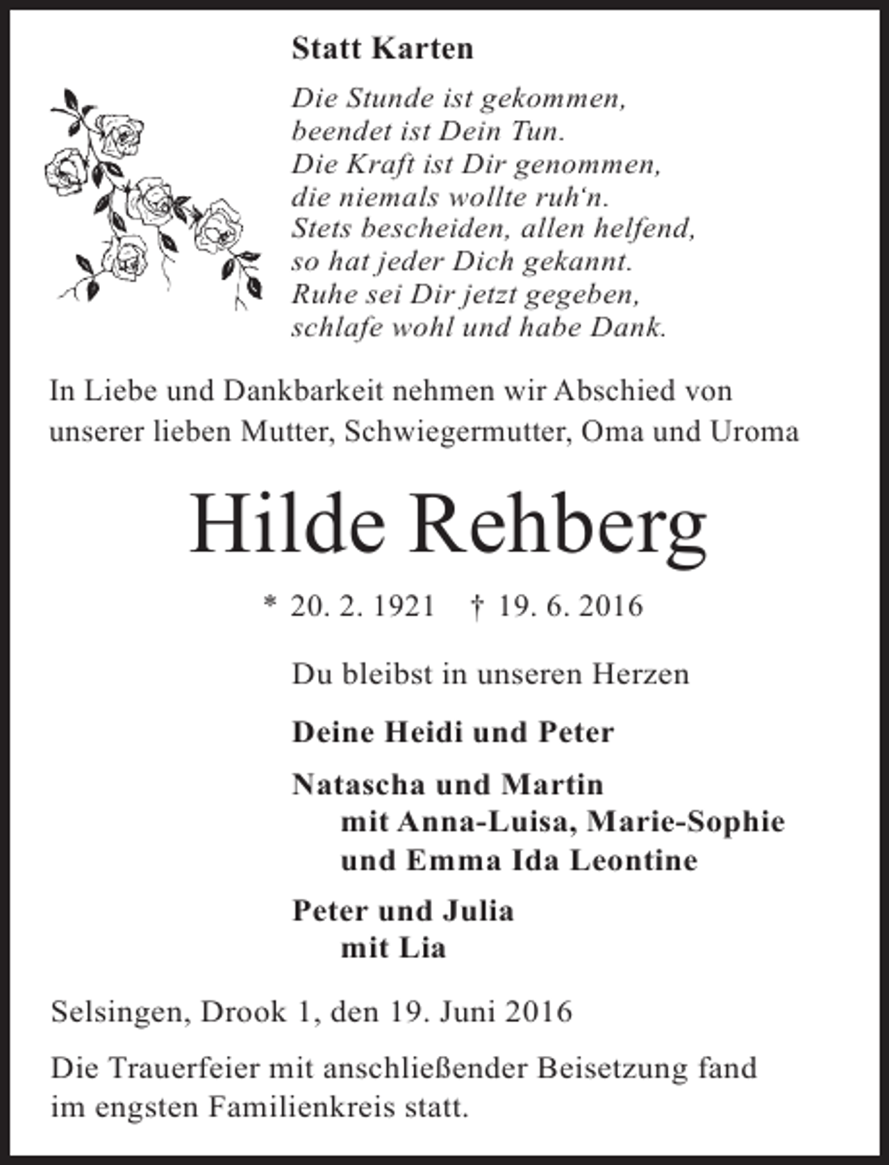 <p>Statt Karten<br />Die Stunde ist gekommen,<br />beendet ist Dein Tun.<br />Die Kraft ist Dir genommen,<br />die niemals wollte ruh‘n.<br />Stets bescheiden, allen helfend,<br />so hat jeder Dich gekannt.<br />Ruhe sei Dir jetzt gegeben,<br />schlafe wohl und habe Dank.</p><p>In Liebe und Dankbarkeit nehmen wir Abschied von<br />unserer lieben Mutter, Schwiegermutter, Oma und Uroma</p><p>Hilde Rehberg<br />* 20. 2. 1921</p><p>† 19. 6. 2016</p><p>Du bleibst in unseren Herzen<br />Deine Heidi und Peter<br />Natascha und Martin<br />mit Anna-Luisa, Marie-Sophie<br />und Emma Ida Leontine<br />Peter und Julia<br />mit Lia<br />Selsingen, Drook 1, den 19. Juni 2016<br />Die Trauerfeier mit anschließender Beisetzung fand<br />im engsten Familienkreis statt.</p>