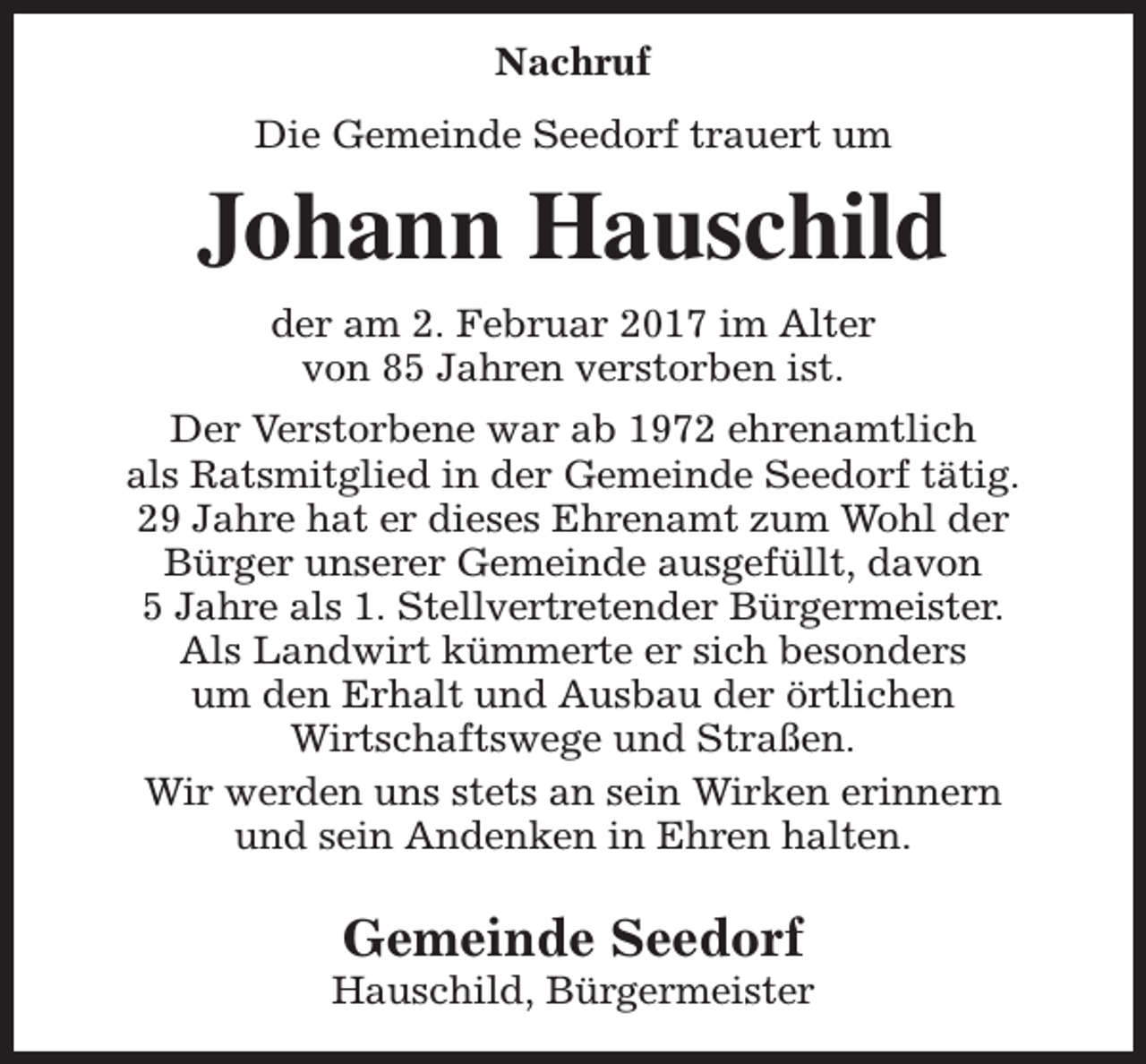 <p>Nachruf<br />Die Gemeinde Seedorf trauert um</p><p>Johann Hauschild<br />der am 2. Februar 2017 im Alter<br />von 85 Jahren verstorben ist.<br />Der Verstorbene war ab 1972 ehrenamtlich<br />als Ratsmitglied in der Gemeinde Seedorf tätig.<br />29 Jahre hat er dieses Ehrenamt zum Wohl der<br />Bürger unserer Gemeinde ausgefüllt, davon<br />5 Jahre als 1. Stellvertretender Bürgermeister.<br />Als Landwirt kümmerte er sich besonders<br />um den Erhalt und Ausbau der örtlichen<br />Wirtschaftswege und Straßen.<br />Wir werden uns stets an sein Wirken erinnern<br />und sein Andenken in Ehren halten.</p><p>Gemeinde Seedorf</p><p>Hauschild, Bürgermeister</p>