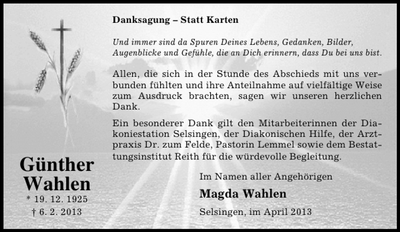 <p>Danksagung – Statt Karten<br />Und immer sind da Spuren Deines Lebens, Gedanken, Bilder,<br />Augenblicke und Gefühle, die an Dich erinnern, dass Du bei uns bist.</p><p>Allen, die sich in der Stunde des Abschieds mit uns verbunden fühlten und ihre Anteilnahme auf vielfältige Weise<br />zum Ausdruck brachten, sagen wir unseren herzlichen<br />Dank.</p><p>Günther<br />Wahlen<br />* 19. 12. 1925<br />† 6. 2. 2013</p><p>Ein besonderer Dank gilt den Mitarbeiterinnen der Diakoniestation Selsingen, der Diakonischen Hilfe, der Arztpraxis Dr. zum Felde, Pastorin Lemmel sowie dem Bestattungsinstitut Reith für die würdevolle Begleitung.<br />Im Namen aller Angehörigen</p><p>Magda Wahlen<br />Selsingen, im April 2013</p>