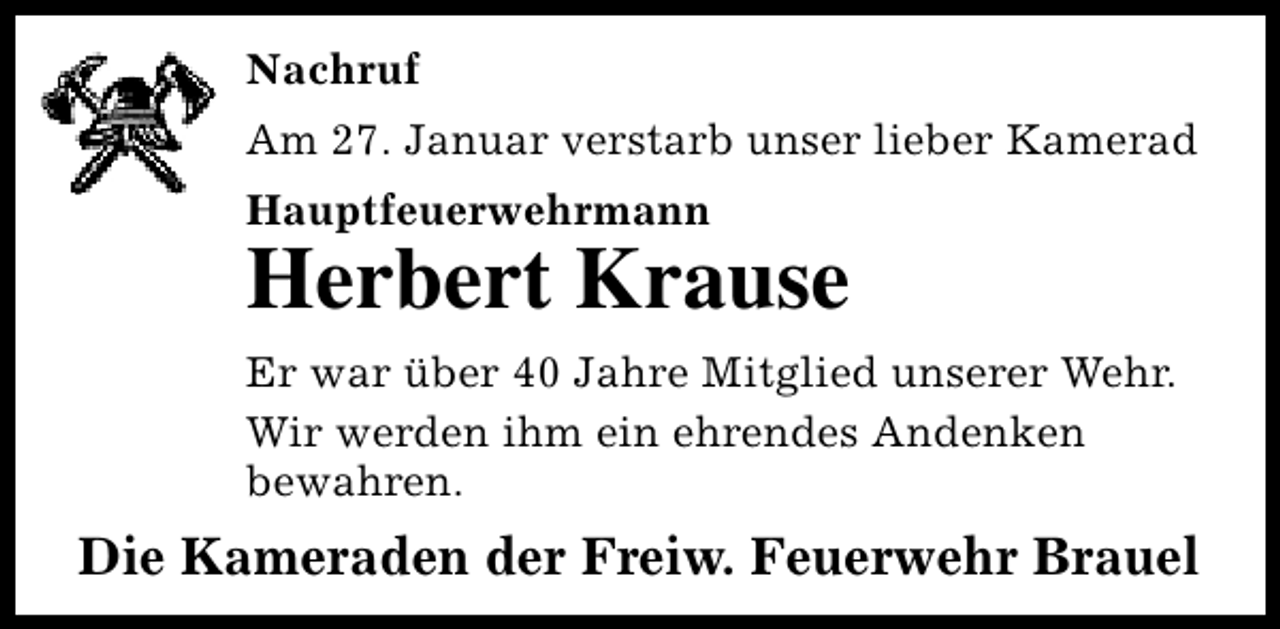 <p>Nachruf<br />Am 27. Januar verstarb unser lieber Kamerad<br />Hauptfeuerwehrmann</p><p>Herbert Krause<br />Er war über 40 Jahre Mitglied unserer Wehr.<br />Wir werden ihm ein ehrendes Andenken<br />bewahren.</p><p>Die Kameraden der Freiw. Feuerwehr Brauel</p>