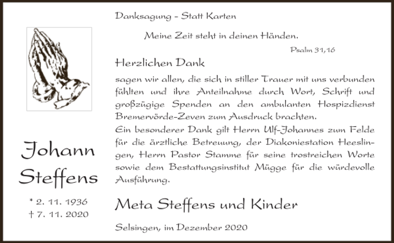 <p>Danksagung - Statt Karten<br />Meine Zeit steht in deinen Händen.</p><p>Herzlichen Dank</p><p>Johann<br />Steffens<br />* 2. 11. 1936<br />† 7. 11. 2020</p><p>Psalm 31,16</p><p>sagen wir allen, die sich in stiller Trauer mit uns verbunden<br />fühlten und ihre Anteilnahme durch Wort, Schrift und<br />großzügige Spenden an den ambulanten Hospizdienst<br />Bremervörde-Zeven zum Ausdruck brachten.<br />Ein besonderer Dank gilt Herrn Ulf-Johannes zum Felde<br />für die ärztliche Betreuung, der Diakoniestation Heeslingen, Herrn Pastor Stamme für seine trostreichen Worte<br />sowie dem Bestattungsinstitut Mügge für die würdevolle<br />Ausführung.</p><p>Meta Steffens und Kinder<br />Selsingen, im Dezember 2020</p>