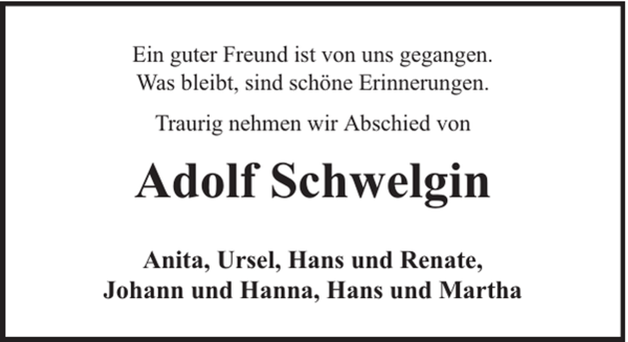 <p>Ein guter Freund ist von uns gegangen.<br />Was bleibt, sind schöne Erinnerungen.<br />Traurig nehmen wir Abschied von</p><p>Adolf Schwelgin<br />Anita, Ursel, Hans und Renate,<br />Johann und Hanna, Hans und Martha</p>