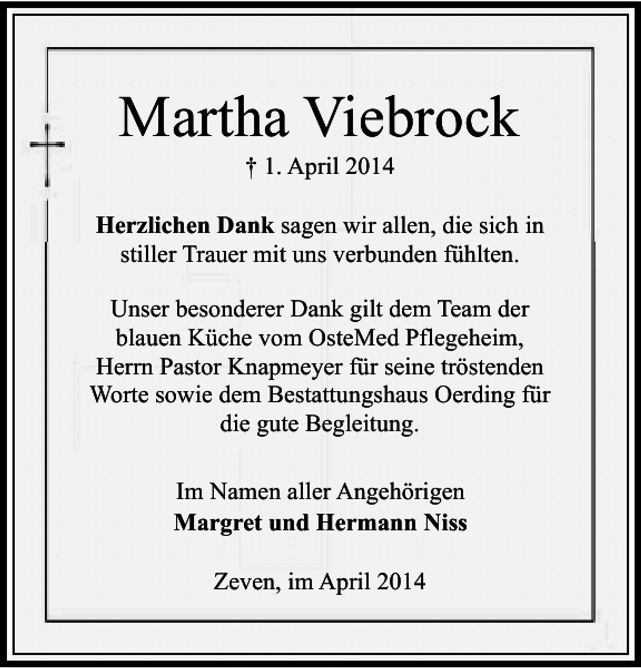 <p>Martha Viebrock<br />† 1. April 2014</p><p>Herzlichen Dank sagen wir allen, die sich in<br />stiller Trauer mit uns verbunden fühlten.<br />Unser besonderer Dank gilt dem Team der<br />blauen Küche vom OsteMed Pflegeheim,<br />Herrn Pastor Knapmeyer für seine tröstenden<br />Worte sowie dem Bestattungshaus Oerding für<br />die gute Begleitung.<br />Im Namen aller Angehörigen<br />Margret und Hermann Niss<br />Zeven, im April 2014</p>