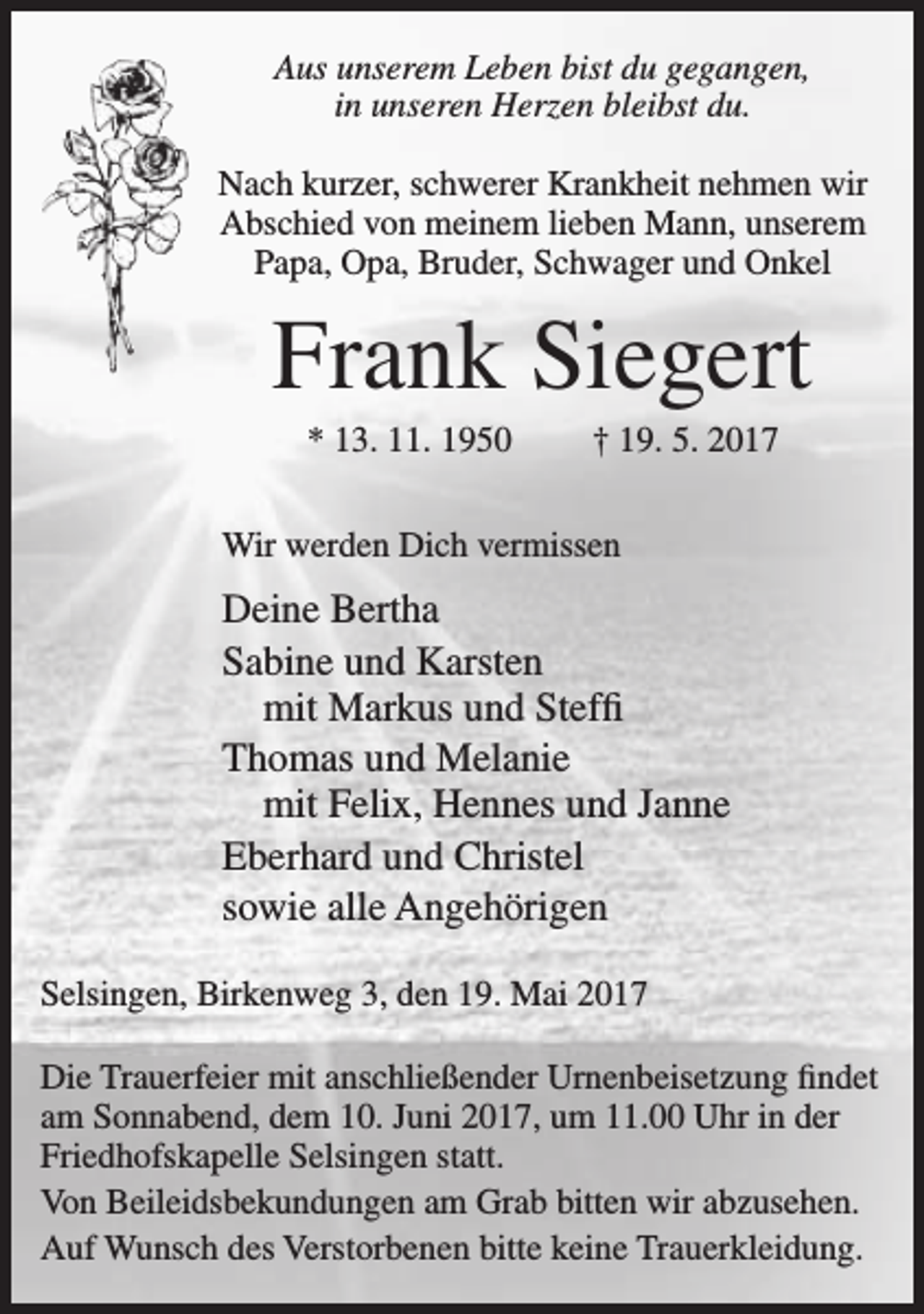 <p>Aus unserem Leben bist du gegangen,<br />in unseren Herzen bleibst du.<br />Nach kurzer, schwerer Krankheit nehmen wir<br />Abschied von meinem lieben Mann, unserem<br />Papa, Opa, Bruder, Schwager und Onkel</p><p>Frank Siegert<br />* 13. 11. 1950</p><p>† 19. 5. 2017</p><p>Wir werden Dich vermissen</p><p>Deine Bertha<br />Sabine und Karsten<br />mit Markus und Steffi<br />Thomas und Melanie<br />mit Felix, Hennes und Janne<br />Eberhard und Christel<br />sowie alle Angehörigen<br />Selsingen, Birkenweg 3, den 19. Mai 2017<br />Die Trauerfeier mit anschließender Urnenbeisetzung findet<br />am Sonnabend, dem 10. Juni 2017, um 11.00 Uhr in der<br />Friedhofskapelle Selsingen statt.<br />Von Beileidsbekundungen am Grab bitten wir abzusehen.<br />Auf Wunsch des Verstorbenen bitte keine Trauerkleidung.</p>