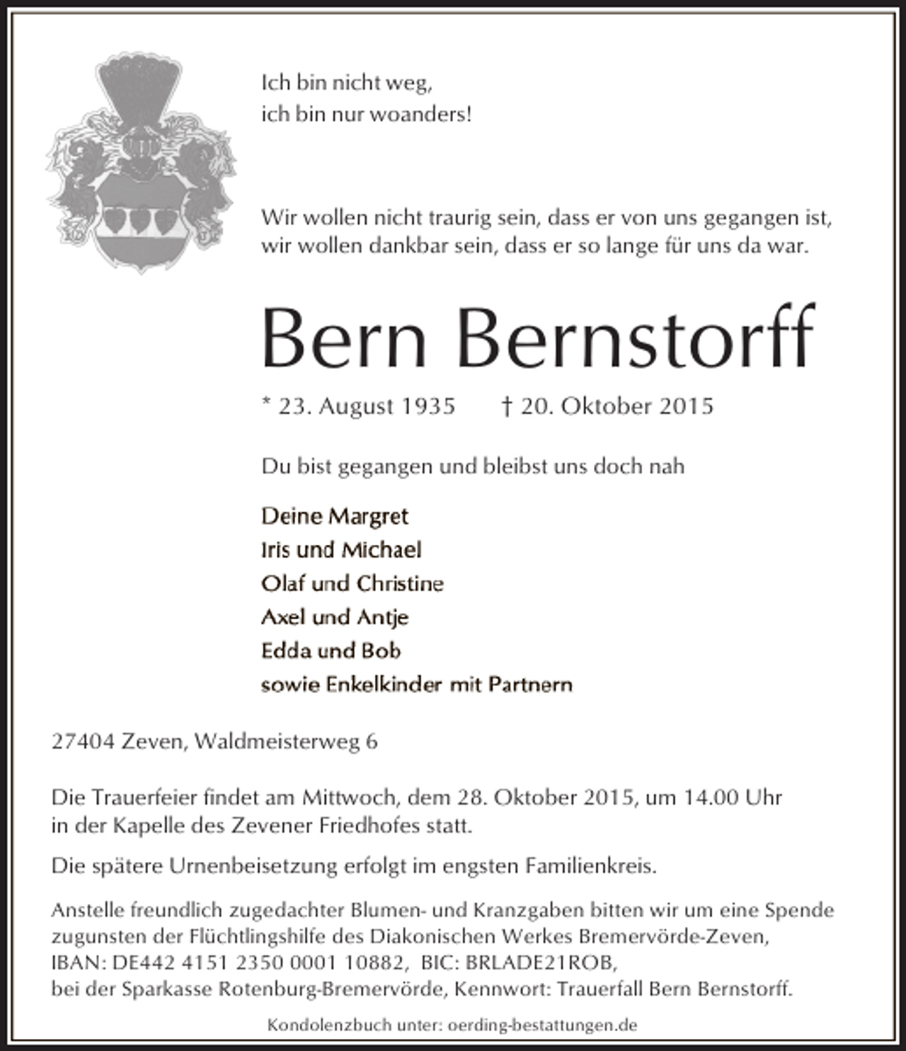 <p>Ich bin nicht weg,<br />ich bin nur woanders!</p><p>Wir wollen nicht traurig sein, dass er von uns gegangen ist,<br />wir wollen dankbar sein, dass er so lange für uns da war.</p><p>Bern Bernstorff<br />* 23. August 1935</p><p>† 20. Oktober 2015</p><p>Du bist gegangen und bleibst uns doch nah</p><p>27404 Zeven, Waldmeisterweg 6<br />Die Trauerfeier findet am Mittwoch, dem 28. Oktober 2015, um 14.00 Uhr<br />in der Kapelle des Zevener Friedhofes statt.<br />Die spätere Urnenbeisetzung erfolgt im engsten Familienkreis.<br />Anstelle freundlich zugedachter Blumen- und Kranzgaben bitten wir um eine Spende<br />zugunsten der Flüchtlingshilfe des Diakonischen Werkes Bremervörde-Zeven,<br />IBAN: DE442 4151 235000882, BIC: BRLADE21ROB,<br />bei der Sparkasse Rotenburg-Bremervörde, Kennwort: Trauerfall Bern Bernstorff.<br />Kondolenzbuch unter: oerding-bestattungen.de</p>