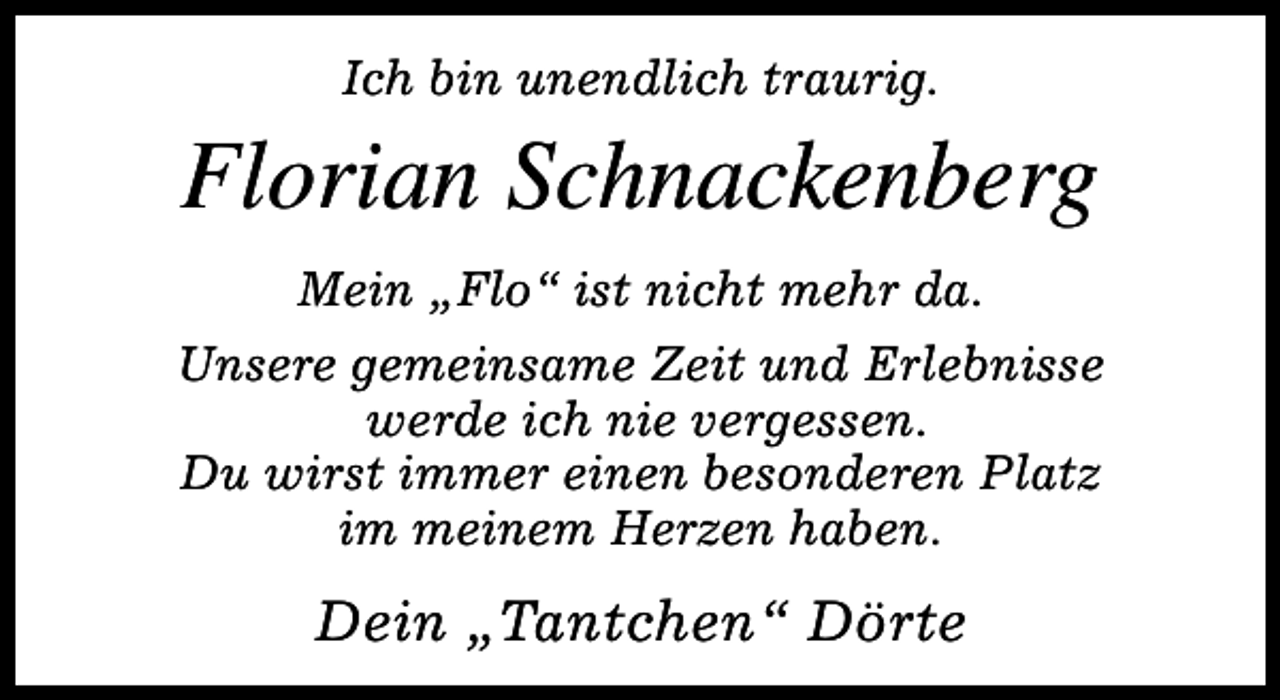 <p>Ich bin unendlich traurig.</p><p>Florian Schnackenberg<br />Mein „Flo“ ist nicht mehr da.<br />Unsere gemeinsame Zeit und Erlebnisse<br />werde ich nie vergessen.<br />Du wirst immer einen besonderen Platz<br />im meinem Herzen haben.</p><p>Dein „Tantchen“ Dörte</p>
