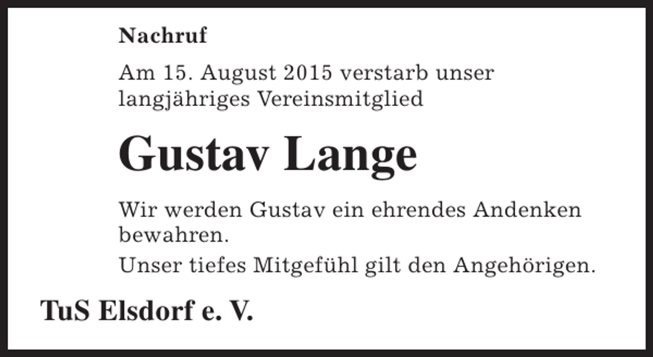 <p>Nachruf<br />Am 15. August 2015 verstarb unser<br />langjähriges Vereinsmitglied</p><p>Gustav Lange<br />Wir werden Gustav ein ehrendes Andenken<br />bewahren.<br />Unser tiefes Mitgefühl gilt den Angehörigen.</p><p>TuS Elsdorf e. V.</p>