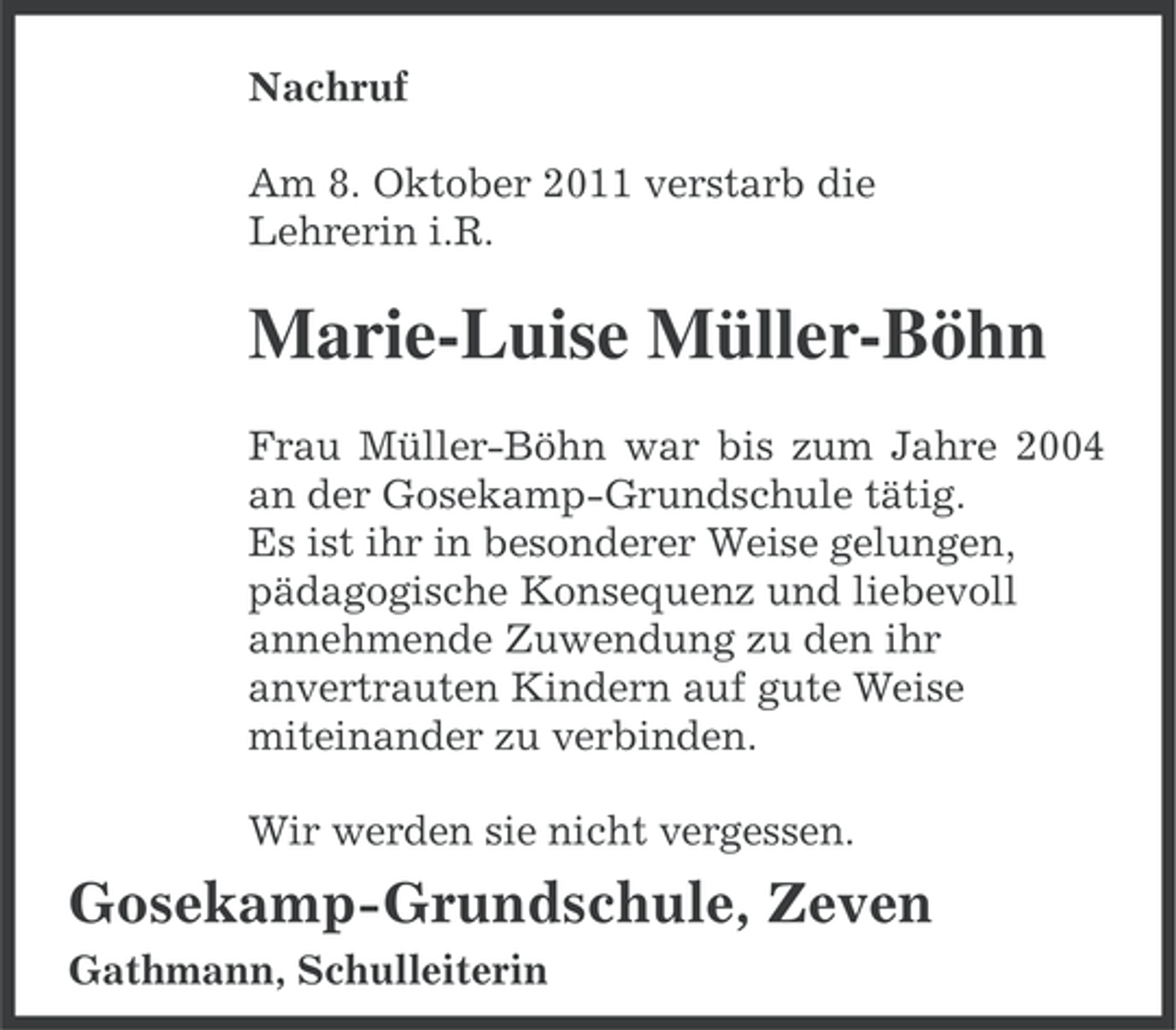 <p>Nachruf<br />Am 8. Oktober 2011 verstarb die<br />Lehrerin i.R.</p><p>Marie-Luise Müller-Böhn<br />Frau Müller-Böhn war bis zum Jahre 2004<br />an der Gosekamp-Grundschule tätig.<br />Es ist ihr in besonderer Weise gelungen,<br />pädagogische Konsequenz und liebevoll<br />annehmende Zuwendung zu den ihr<br />anvertrauten Kindern auf gute Weise<br />miteinander zu verbinden.<br />Wir werden sie nicht vergessen.</p><p>Gosekamp-Grundschule, Zeven<br />Gathmann, Schulleiterin</p>