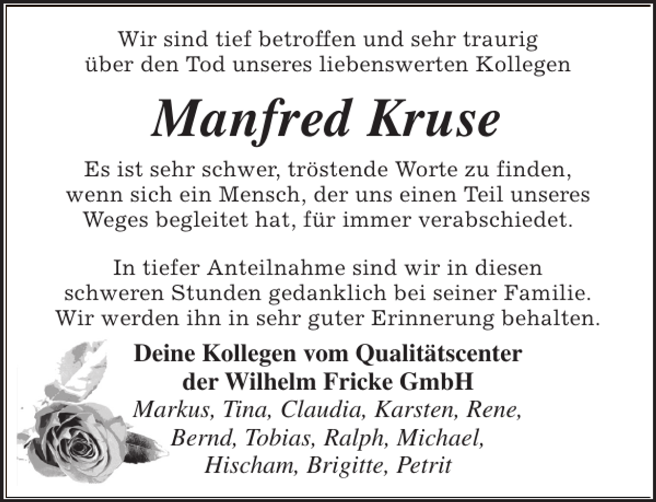 <p>Wir sind tief betroffen und sehr traurig<br />über den Tod unseres liebenswerten Kollegen</p><p>Manfred Kruse</p><p>Es ist sehr schwer, tröstende Worte zu finden,<br />wenn sich ein Mensch, der uns einen Teil unseres<br />Weges begleitet hat, für immer verabschiedet.<br />In tiefer Anteilnahme sind wir in diesen<br />schweren Stunden gedanklich bei seiner Familie.<br />Wir werden ihn in sehr guter Erinnerung behalten.</p><p>Deine Kollegen vom Qualitätscenter<br />der Wilhelm Fricke GmbH<br />Markus, Tina, Claudia, Karsten, Rene,<br />Bernd, Tobias, Ralph, Michael,<br />Hischam, Brigitte, Petrit</p>