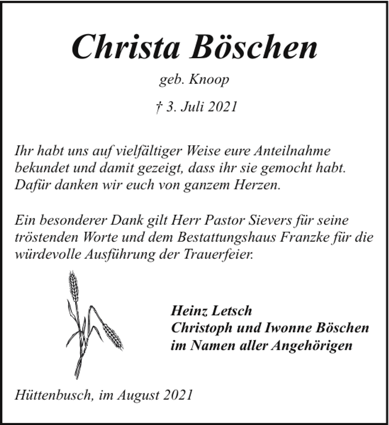 <p>Christa Böschen<br />geb. Knoop</p><p>† 3. Juli 2021<br />Ihr habt uns auf vielfältiger Weise eure Anteilnahme<br />bekundet und damit gezeigt, dass ihr sie gemocht habt.<br />Dafür danken wir euch von ganzem Herzen.<br />Ein besonderer Dank gilt Herr Pastor Sievers für seine<br />tröstenden Worte und dem Bestattungshaus Franzke für die<br />würdevolle Ausführung der Trauerfeier.<br />Heinz Letsch<br />Christoph und Iwonne Böschen<br />im Namen aller Angehörigen<br />Hüttenbusch, im August 2021</p>