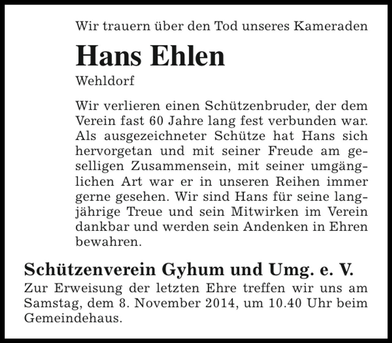 <p>Wir trauern über den Tod unseres Kameraden</p><p>Hans Ehlen</p><p>Wehldorf</p><p>Wir verlieren einen Schützenbruder, der dem<br />Verein fast 60 Jahre lang fest verbunden war.<br />Als ausgezeichneter Schütze hat Hans sich<br />hervorgetan und mit seiner Freude am geselligen Zusammensein, mit seiner umgänglichen Art war er in unseren Reihen immer<br />gerne gesehen. Wir sind Hans für seine langjährige Treue und sein Mitwirken im Verein<br />dankbar und werden sein Andenken in Ehren<br />bewahren.</p><p>Schützenverein Gyhum und Umg. e. V.</p><p>Zur Erweisung der letzten Ehre treffen wir uns am<br />Samstag, dem 8. November 2014, um 10.40 Uhr beim<br />Gemeindehaus.</p>