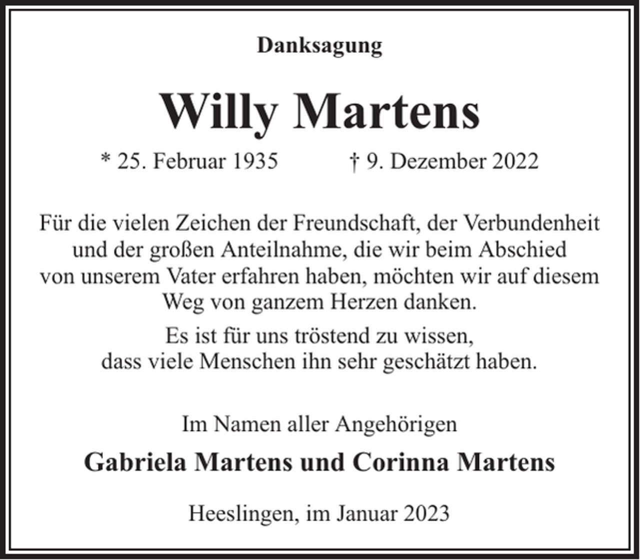 <p>Danksagung</p><p>Willy Martens</p><p>* 25. Februar 1935</p><p>† 9. Dezember 2022</p><p>Für die vielen Zeichen der Freundschaft, der Verbundenheit<br />und der großen Anteilnahme, die wir beim Abschied<br />von unserem Vater erfahren haben, möchten wir auf diesem<br />Weg von ganzem Herzen danken.<br />Es ist für uns tröstend zu wissen,<br />dass viele Menschen ihn sehr geschätzt haben.<br />Im Namen aller Angehörigen</p><p>Gabriela Martens und Corinna Martens<br />Heeslingen, im Januar 2023</p>