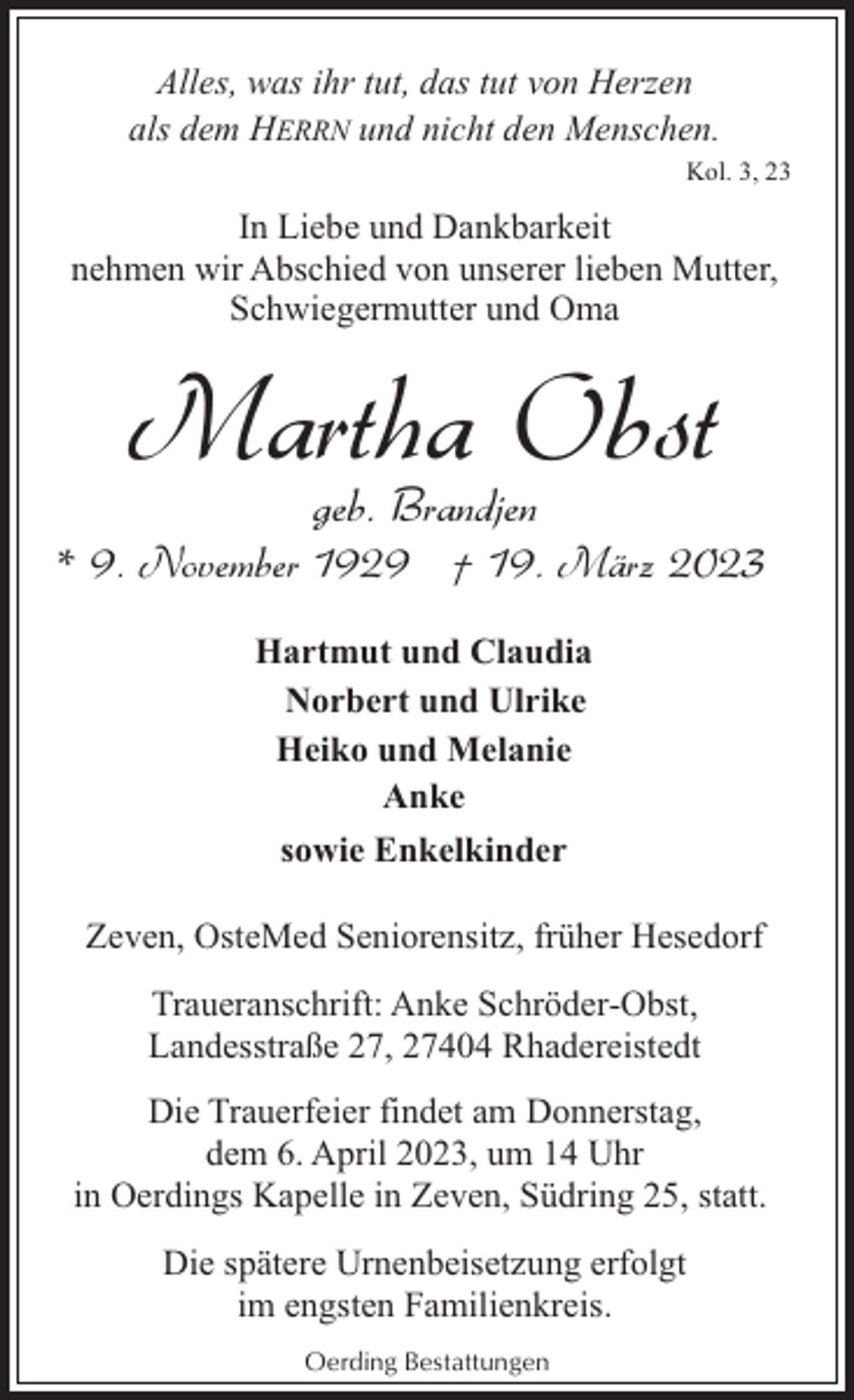 <p>Alles, was ihr tut, das tut von Herzen<br />als dem HERRN und nicht den Menschen.<br />Kol. 3, 23</p><p>In Liebe und Dankbarkeit<br />nehmen wir Abschied von unserer lieben Mutter,<br />Schwiegermutter und Oma</p><p>Martha Obst<br />geb. Brandjen</p><p>* 9. November 1929 † 19. März 2023<br />Hartmut und Claudia<br />Norbert und Ulrike<br />Heiko und Melanie<br />Anke<br />sowie Enkelkinder<br />Zeven, OsteMed Seniorensitz, früher Hesedorf<br />Traueranschrift: Anke Schröder-Obst,<br />Landesstraße 27, 27404 Rhadereistedt<br />Die Trauerfeier findet am Donnerstag,<br />dem 6. April 2023, um 14 Uhr<br />in Oerdings Kapelle in Zeven, Südring 25, statt.<br />Die spätere Urnenbeisetzung erfolgt<br />im engsten Familienkreis.<br />Oerding Bestattungen</p>