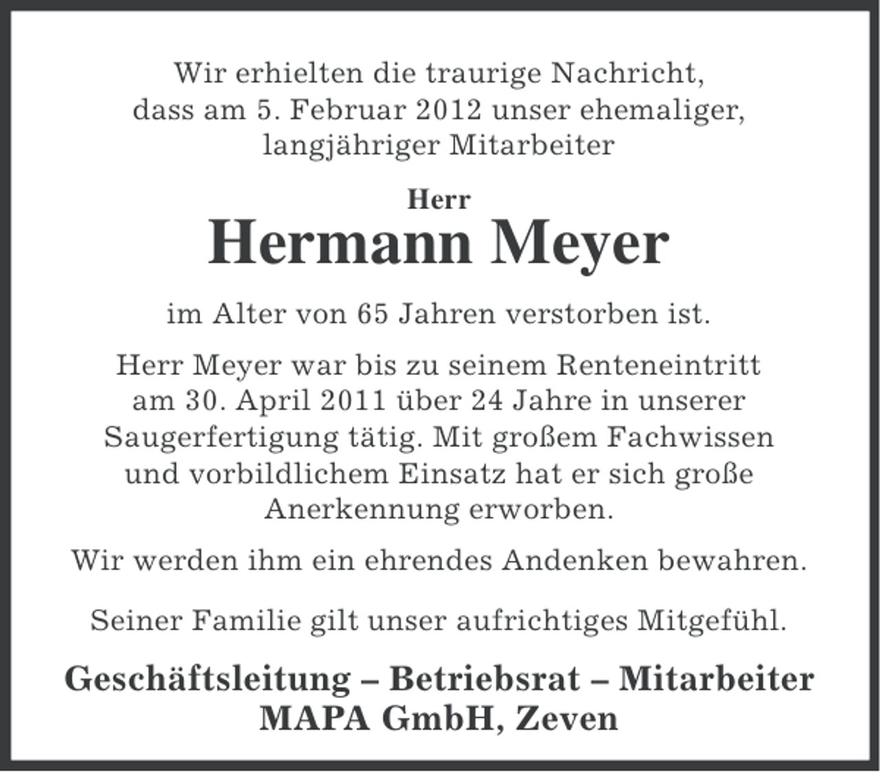 <p>Wir erhielten die traurige Nachricht,<br />dass am 5. Februar 2012 unser ehemaliger,<br />langjähriger Mitarbeiter<br />Herr</p><p>Hermann Meyer<br />im Alter von 65 Jahren verstorben ist.<br />Herr Meyer war bis zu seinem Renteneintritt<br />am 30. April 2011 über 24 Jahre in unserer<br />Saugerfertigung tätig. Mit großem Fachwissen<br />und vorbildlichem Einsatz hat er sich große<br />Anerkennung erworben.<br />Wir werden ihm ein ehrendes Andenken bewahren.<br />Seiner Familie gilt unser aufrichtiges Mitgefühl.</p><p>Geschäftsleitung – Betriebsrat – Mitarbeiter<br />MAPA GmbH, Zeven</p>
