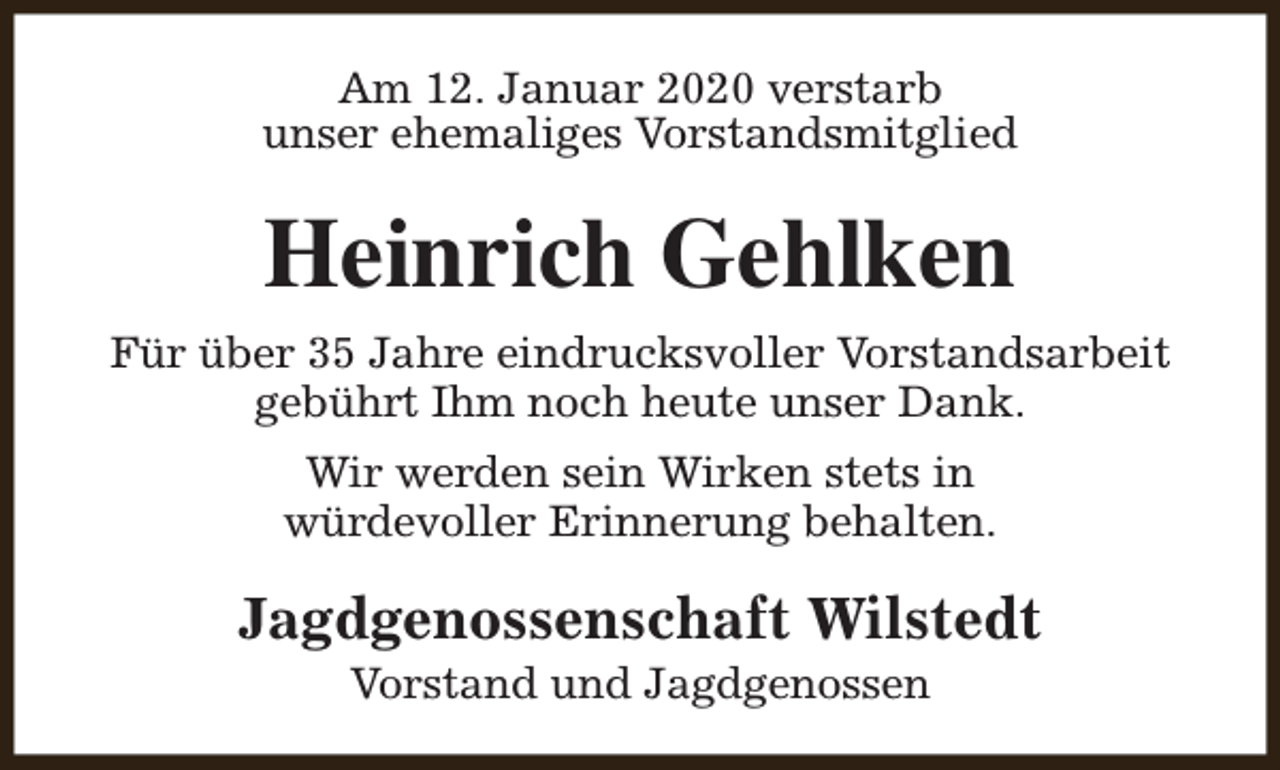 <p>Am 12. Januar 2020 verstarb<br />unser ehemaliges Vorstandsmitglied</p><p>Heinrich Gehlken<br />Für über 35 Jahre eindrucksvoller Vorstandsarbeit<br />gebührt Ihm noch heute unser Dank.<br />Wir werden sein Wirken stets in<br />würdevoller Erinnerung behalten.</p><p>Jagdgenossenschaft Wilstedt<br />Vorstand und Jagdgenossen</p>
