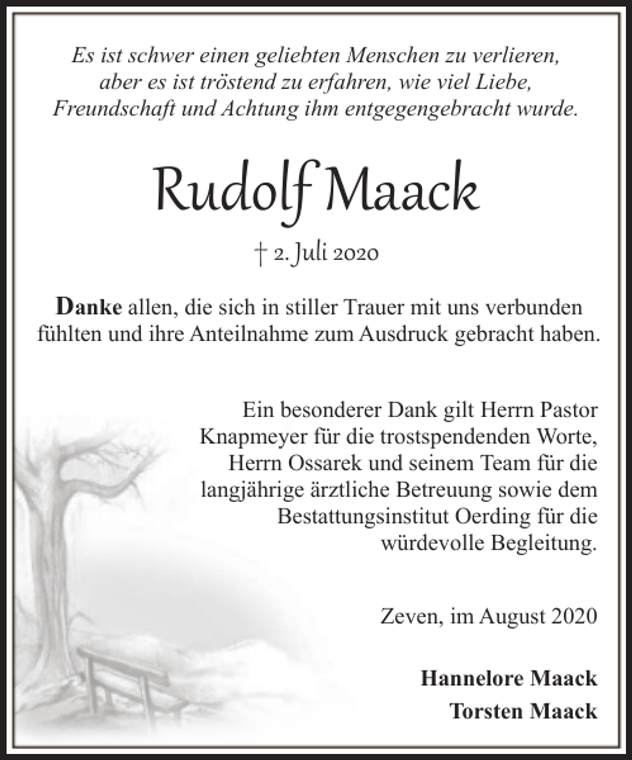 <p>Es ist schwer einen geliebten Menschen zu verlieren,<br />aber es ist tröstend zu erfahren, wie viel Liebe,<br />Freundschaft und Achtung ihm entgegengebracht wurde.</p><p>Rudolf Maack<br />† 2. Juli 2020</p><p>Danke allen, die sich in stiller Trauer mit uns verbunden<br />fühlten und ihre Anteilnahme zum Ausdruck gebracht haben.<br />Ein besonderer Dank gilt Herrn Pastor<br />Knapmeyer für die trostspendenden Worte,<br />Herrn Ossarek und seinem Team für die<br />langjährige ärztliche Betreuung sowie dem<br />Bestattungsinstitut Oerding für die<br />würdevolle Begleitung.<br />Zeven, im August 2020<br />Hannelore Maack<br />Torsten Maack</p>