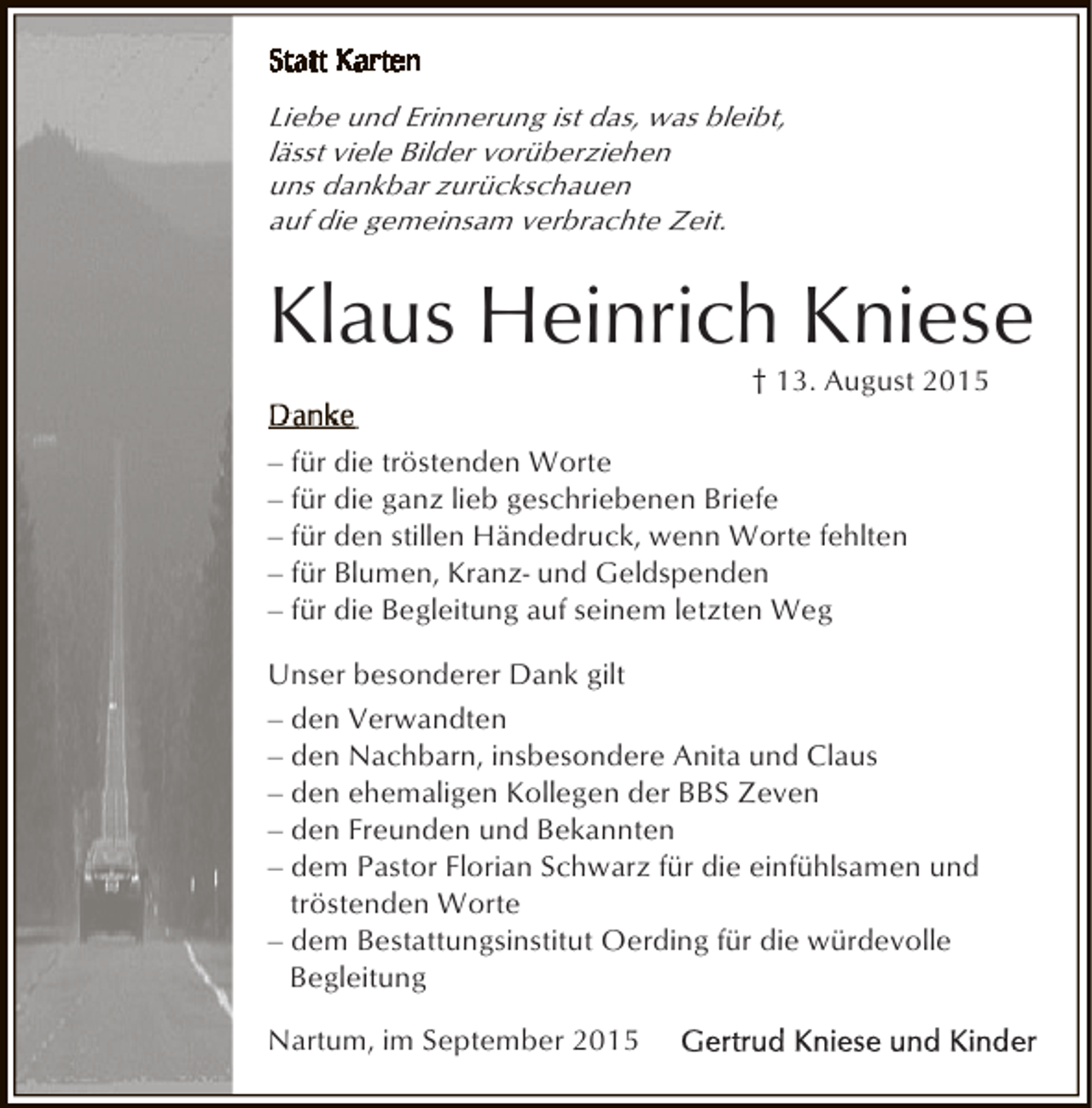 <p>Liebe und Erinnerung ist das, was bleibt,<br />lässt viele Bilder vorüberziehen<br />uns dankbar zurückschauen<br />auf die gemeinsam verbrachte Zeit.</p><p>Klaus Heinrich Kniese<br />† 13. August 2015</p><p>‒ für die tröstenden Worte<br />‒ für die ganz lieb geschriebenen Briefe<br />‒ für den stillen Händedruck, wenn Worte fehlten<br />‒ für Blumen, Kranz- und Geldspenden<br />‒ für die Begleitung auf seinem letzten Weg<br />Unser besonderer Dank gilt<br />‒ den Verwandten<br />‒ den Nachbarn, insbesondere Anita und Claus<br />‒ den ehemaligen Kollegen der BBS Zeven<br />‒ den Freunden und Bekannten<br />‒ dem Pastor Florian Schwarz für die einfühlsamen und<br />tröstenden Worte<br />‒ dem Bestattungsinstitut Oerding für die würdevolle<br />Begleitung<br />Nartum, im September 2015</p>