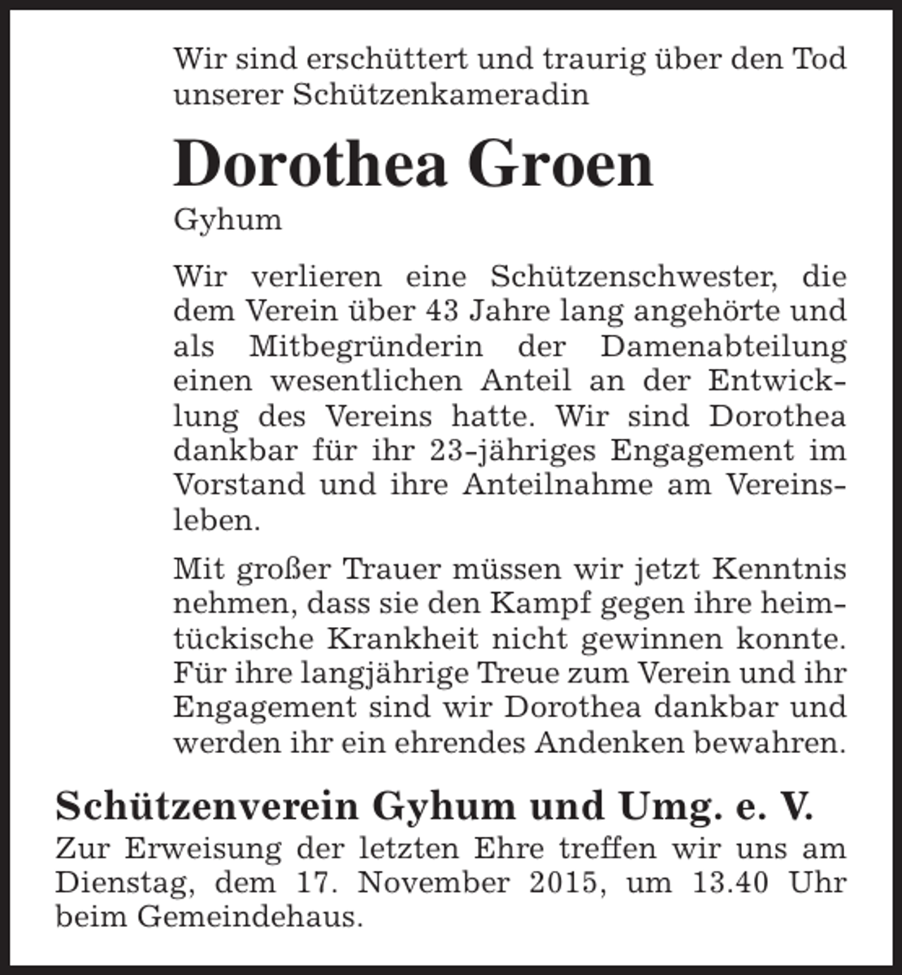 <p>Wir sind erschüttert und traurig über den Tod<br />unserer Schützenkameradin</p><p>Dorothea Groen<br />Gyhum</p><p>Wir verlieren eine Schützenschwester, die<br />dem Verein über 43 Jahre lang angehörte und<br />als Mitbegründerin der Damenabteilung<br />einen wesentlichen Anteil an der Entwicklung des Vereins hatte. Wir sind Dorothea<br />dankbar für ihr 23-jähriges Engagement im<br />Vorstand und ihre Anteilnahme am Vereinsleben.<br />Mit großer Trauer müssen wir jetzt Kenntnis<br />nehmen, dass sie den Kampf gegen ihre heimtückische Krankheit nicht gewinnen konnte.<br />Für ihre langjährige Treue zum Verein und ihr<br />Engagement sind wir Dorothea dankbar und<br />werden ihr ein ehrendes Andenken bewahren.</p><p>Schützenverein Gyhum und Umg. e. V.</p><p>Zur Erweisung der letzten Ehre treffen wir uns am<br />Dienstag, dem 17. November 2015, um 13.40 Uhr<br />beim Gemeindehaus.</p>