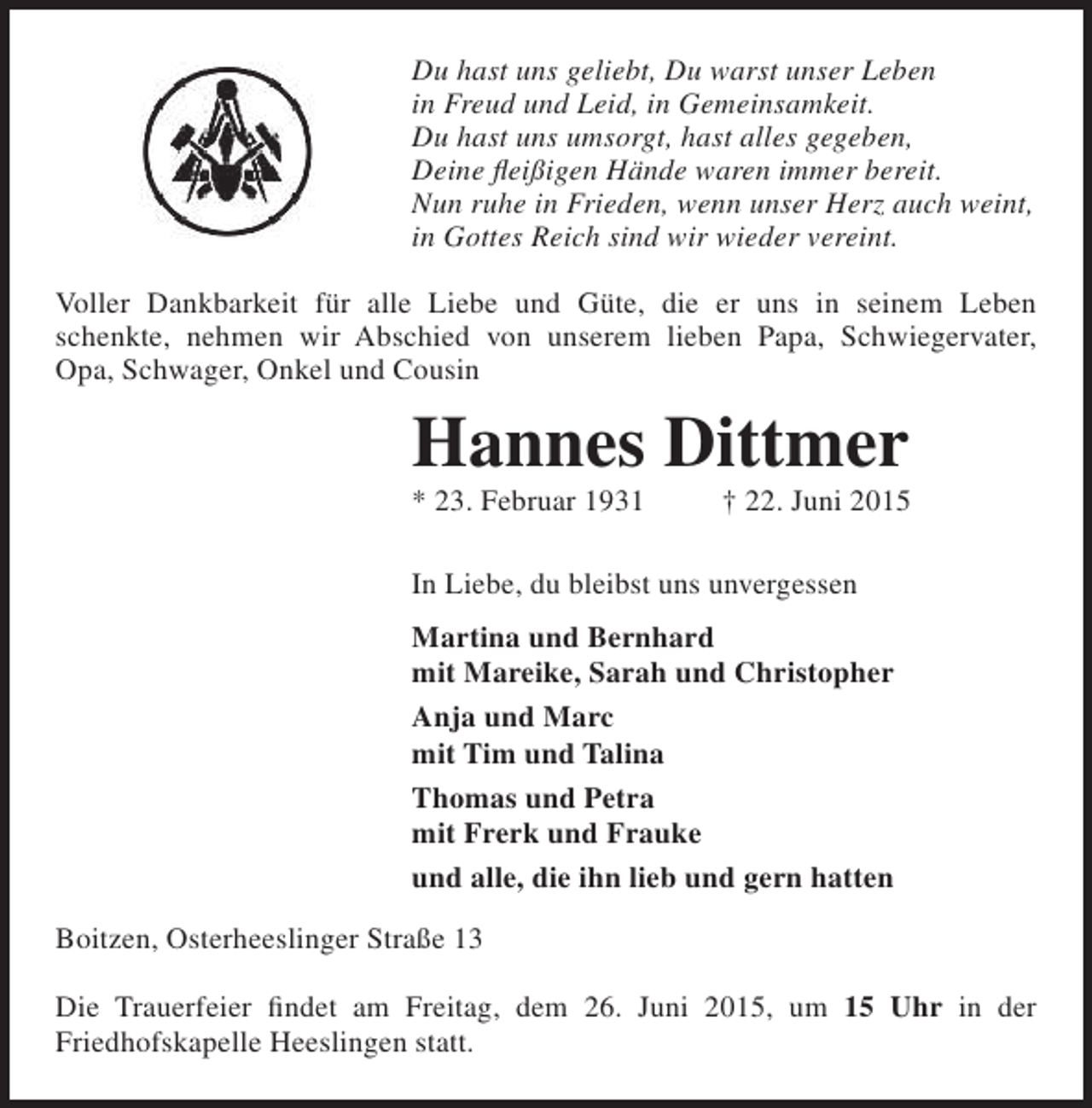 <p>Du hast uns geliebt, Du warst unser Leben<br />in Freud und Leid, in Gemeinsamkeit.<br />Du hast uns umsorgt, hast alles gegeben,<br />Deine fleißigen Hände waren immer bereit.<br />Nun ruhe in Frieden, wenn unser Herz auch weint,<br />in Gottes Reich sind wir wieder vereint.<br />Voller Dankbarkeit für alle Liebe und Güte, die er uns in seinem Leben<br />schenkte, nehmen wir Abschied von unserem lieben Papa, Schwiegervater,<br />Opa, Schwager, Onkel und Cousin</p><p>Hannes Dittmer</p><p>* 23. Februar 1931</p><p>† 22. Juni 2015</p><p>In Liebe, du bleibst uns unvergessen<br />Martina und Bernhard<br />mit Mareike, Sarah und Christopher<br />Anja und Marc<br />mit Tim und Talina<br />Thomas und Petra<br />mit Frerk und Frauke<br />und alle, die ihn lieb und gern hatten<br />Boitzen, Osterheeslinger Straße 13<br />Die Trauerfeier findet am Freitag, dem 26. Juni 2015, um 15 Uhr in der<br />Friedhofskapelle Heeslingen statt.</p>