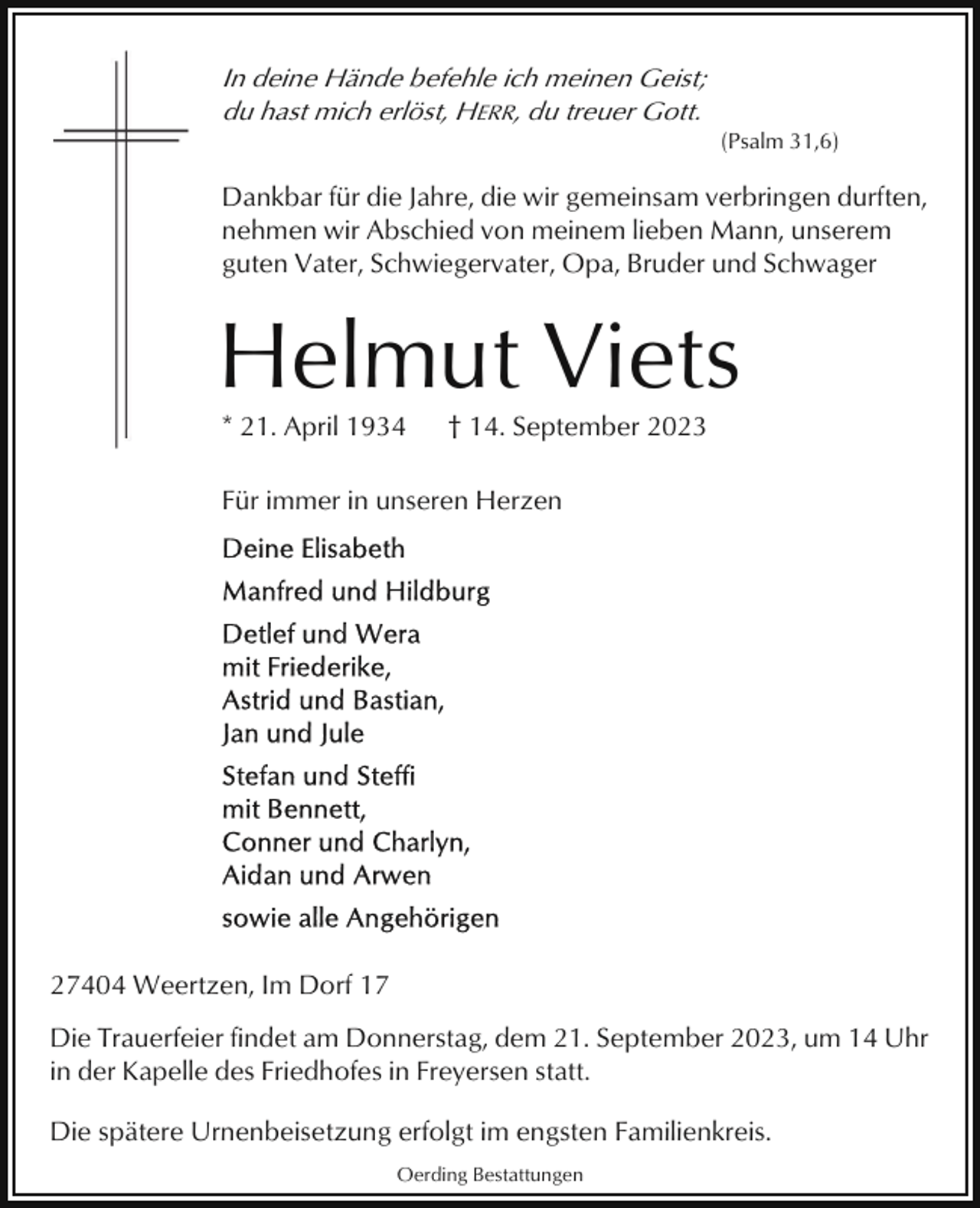 <p>In deine Hände befehle ich meinen Geist;<br />du hast mich erlöst, HERR, du treuer Gott.<br />(Psalm 31,6)</p><p>Dankbar für die Jahre, die wir gemeinsam verbringen durften,<br />nehmen wir Abschied von meinem lieben Mann, unserem<br />guten Vater, Schwiegervater, Opa, Bruder und Schwager</p><p>Helmut Viets<br />* 21. April 1934</p><p>† 14. September 2023</p><p>Für immer in unseren Herzen</p><p>27404 Weertzen, Im Dorf 17<br />Die Trauerfeier findet am Donnerstag, dem 21. September 2023, um 14 Uhr<br />in der Kapelle des Friedhofes in Freyersen statt.<br />Die spätere Urnenbeisetzung erfolgt im engsten Familienkreis.<br />Oerding Bestattungen</p>