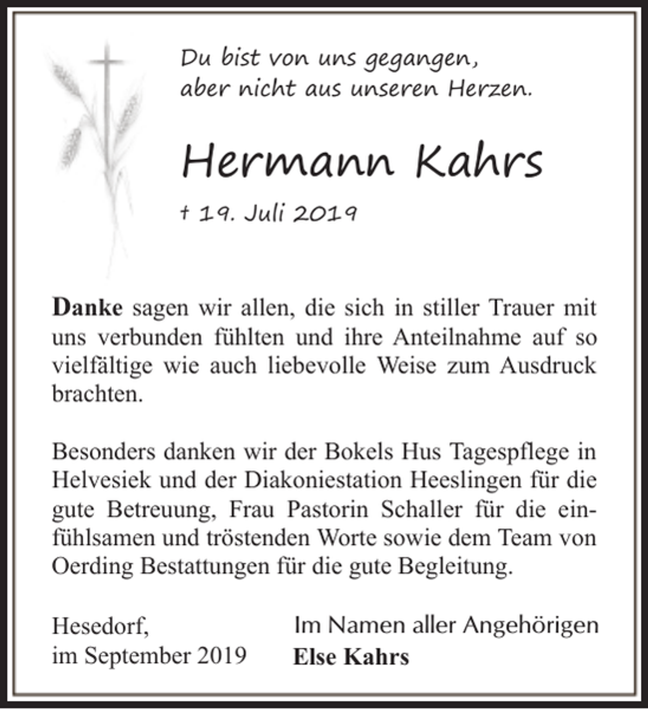 <p>Du bist von uns gegangen,<br />aber nicht aus unseren Herzen.</p><p>Hermann Kahrs<br />† 19. Juli 2019</p><p>Danke sagen wir allen, die sich in stiller Trauer mit</p><p>uns verbunden fühlten und ihre Anteilnahme auf so<br />vielfältige wie auch liebevolle Weise zum Ausdruck<br />brachten.<br />Besonders danken wir der Bokels Hus Tagespflege in<br />Helvesiek und der Diakoniestation Heeslingen für die<br />gute Betreuung, Frau Pastorin Schaller für die einfühlsamen und tröstenden Worte sowie dem Team von<br />Oerding Bestattungen für die gute Begleitung.<br />Hesedorf,<br />im September 2019</p><p>Im Namen aller Angehörigen<br />Else Kahrs</p>