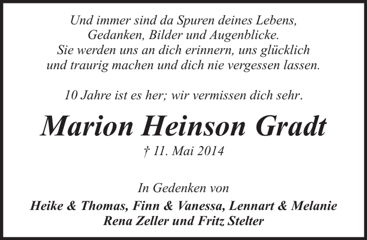 <p>Und immer sind da Spuren deines Lebens,<br />Gedanken, Bilder und Augenblicke.<br />Sie werden uns an dich erinnern, uns glücklich<br />und traurig machen und dich nie vergessen lassen.<br />10 Jahre ist es her; wir vermissen dich sehr.</p><p>Marion Heinson Gradt<br />† 11. Mai 2014</p><p>In Gedenken von<br />Heike &amp; Thomas, Finn &amp; Vanessa, Lennart &amp; Melanie<br />Rena Zeller und Fritz Stelter</p>