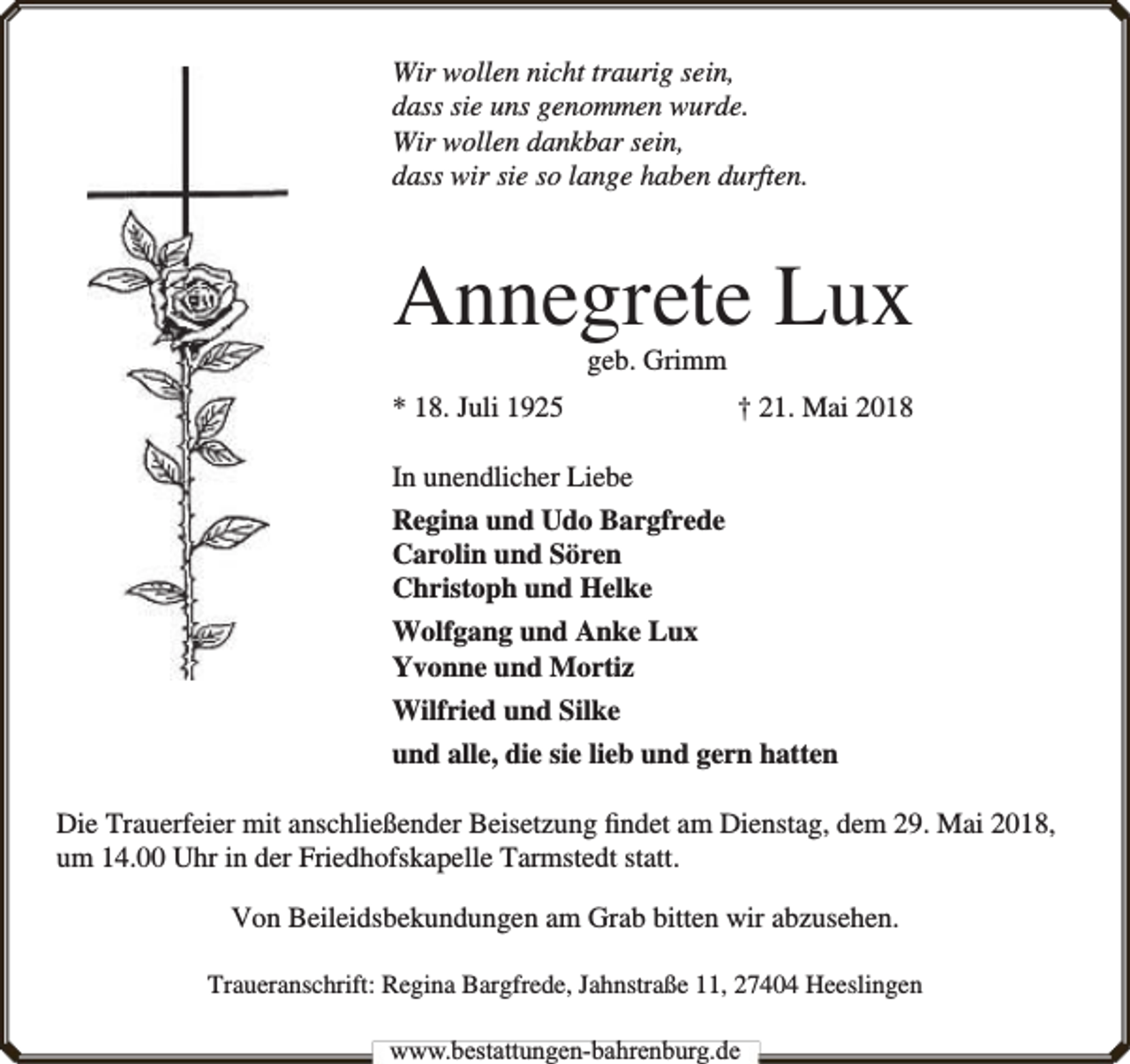 <p>Wir wollen nicht traurig sein,<br />dass sie uns genommen wurde.<br />Wir wollen dankbar sein,<br />dass wir sie so lange haben durften.</p><p>Annegrete Lux<br />geb. Grimm</p><p>* 18. Juli 1925</p><p>† 21. Mai 2018</p><p>In unendlicher Liebe<br />Regina und Udo Bargfrede<br />Carolin und Sören<br />Christoph und Helke<br />Wolfgang und Anke Lux<br />Yvonne und Mortiz<br />Wilfried und Silke<br />und alle, die sie lieb und gern hatten<br />Die Trauerfeier mit anschließender Beisetzung ﬁndet am Dienstag, dem 29. Mai 2018,<br />um 14.00 Uhr in der Friedhofskapelle Tarmstedt statt.<br />Von Beileidsbekundungen am Grab bitten wir abzusehen.<br />Traueranschrift: Regina Bargfrede, Jahnstraße 11, 27404 Heeslingen<br />www.bbestattungen-bbahhrenbburg.dde</p>