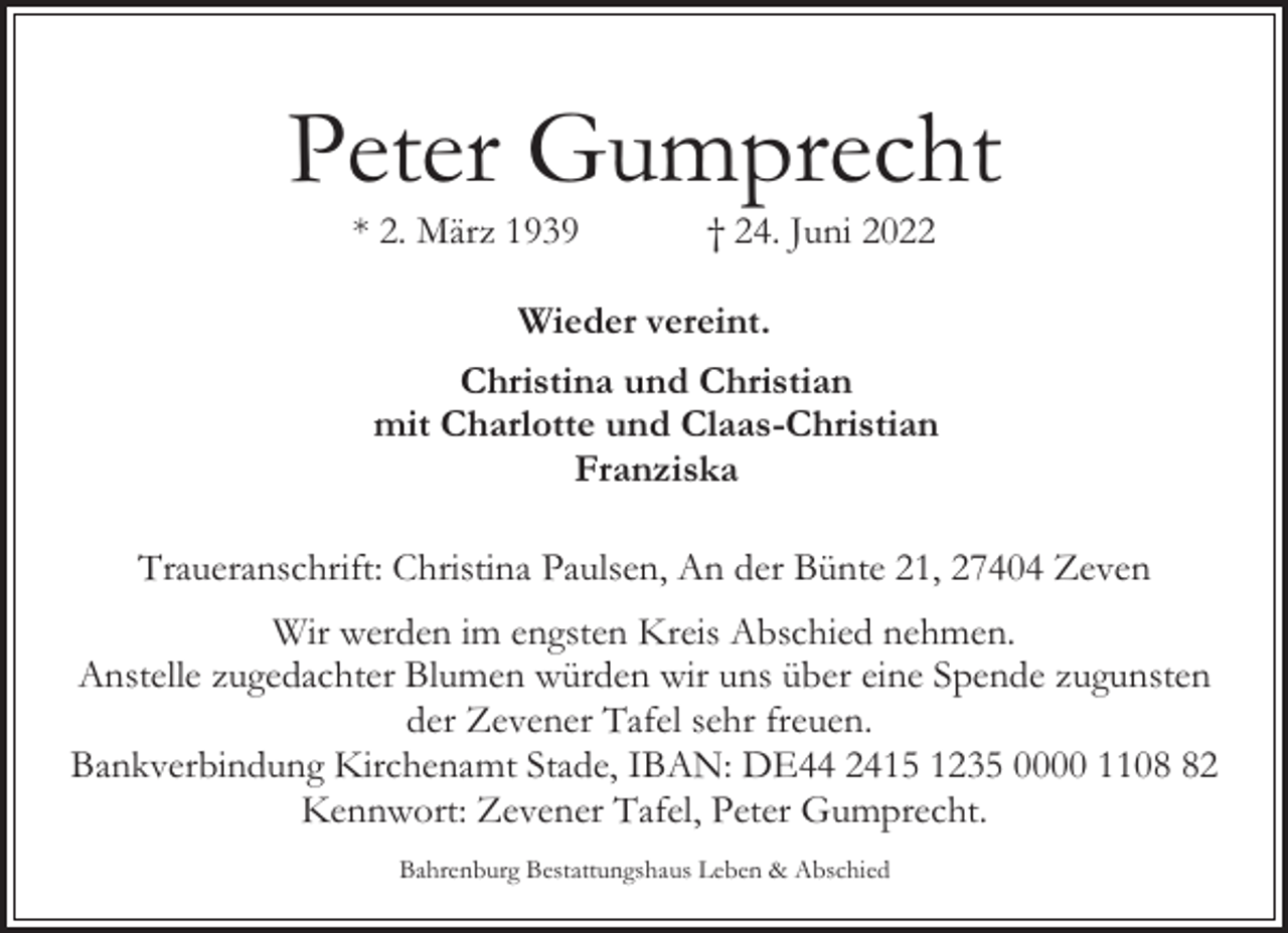 <p>Peter Gumprecht<br />* 2. März 1939</p><p>† 24. Juni 2022</p><p>Wieder vereint.<br />Christina und Christian<br />mit Charlotte und Claas-Christian<br />Franziska<br />Traueranschrift: Christina Paulsen, An der Bünte 21, 27404 Zeven<br />Wir werden im engsten Kreis Abschied nehmen.<br />Anstelle zugedachter Blumen würden wir uns über eine Spende zugunsten<br />der Zevener Tafel sehr freuen.<br />Bankverbindung Kirchenamt Stade, IBAN: DE44 2415 1235 0000 1102<br />Kennwort: Zevener Tafel, Peter Gumprecht.<br />Bahrenburg Bestattungshaus Leben &amp; Abschied</p>