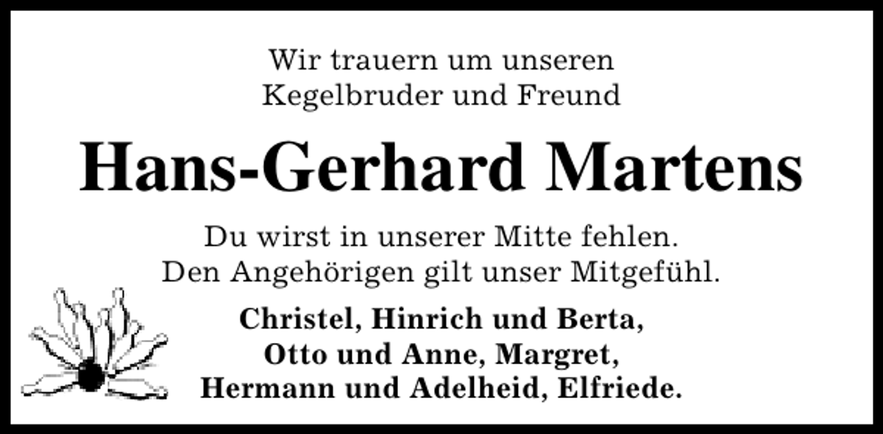 <p>Wir trauern um unseren<br />Kegelbruder und Freund</p><p>Hans-Gerhard Martens<br />Du wirst in unserer Mitte fehlen.<br />Den Angehörigen gilt unser Mitgefühl.<br />Christel, Hinrich und Berta,<br />Otto und Anne, Margret,<br />Hermann und Adelheid, Elfriede.</p>