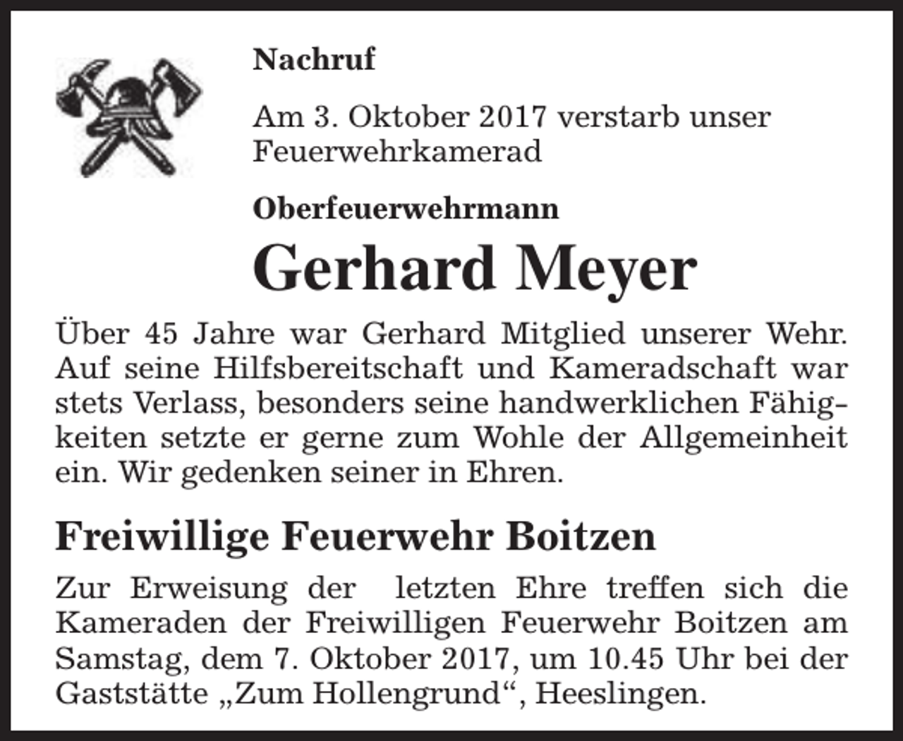 <p>Nachruf<br />Am 3. Oktober 2017 verstarb unser<br />Feuerwehrkamerad<br />Oberfeuerwehrmann</p><p>Gerhard Meyer<br />Über 45 Jahre war Gerhard Mitglied unserer Wehr.<br />Auf seine Hilfsbereitschaft und Kameradschaft war<br />stets Verlass, besonders seine handwerklichen Fähigkeiten setzte er gerne zum Wohle der Allgemeinheit<br />ein. Wir gedenken seiner in Ehren.</p><p>Freiwillige Feuerwehr Boitzen<br />Zur Erweisung der letzten Ehre treffen sich die<br />Kameraden der Freiwilligen Feuerwehr Boitzen am<br />Samstag, dem 7. Oktober 2017, um 10.45 Uhr bei der<br />Gaststätte „Zum Hollengrund“, Heeslingen.</p>
