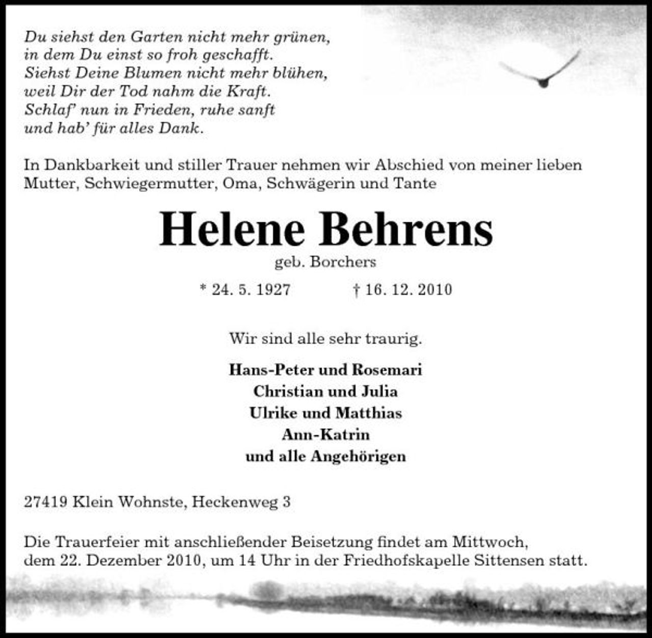 <p>Du siehst den Garten nicht mehr grünen, in dem Du einst so froh geschafft. Siehst Deine Blumen nicht mehr blühen, weil Dir der Tod nahm die Kraft. Schlaf’ nun in Frieden, ruhe sanft und hab’ für alles Dank. In Dankbarkeit und stiller Trauer nehmen wir Abschied von meiner lieben Mutter, Schwiegermutter, Oma, Schwägerin und Tante</p><p>Helene Behrens<br />geb. Borchers * 24. 5. 1927 † 16. 12. 2010 Wir sind alle sehr traurig. Hans-Peter und Rosemari Christian und Julia Ulrike und Matthias Ann-Katrin und alle Angehörigen 27419 Klein Wohnste, Heckenweg 3 Die Trauerfeier mit anschließender Beisetzung ﬁndet am Mittwoch, dem 22. Dezember 2010, um 14 Uhr in der Friedhofskapelle Sittensen statt.</p>