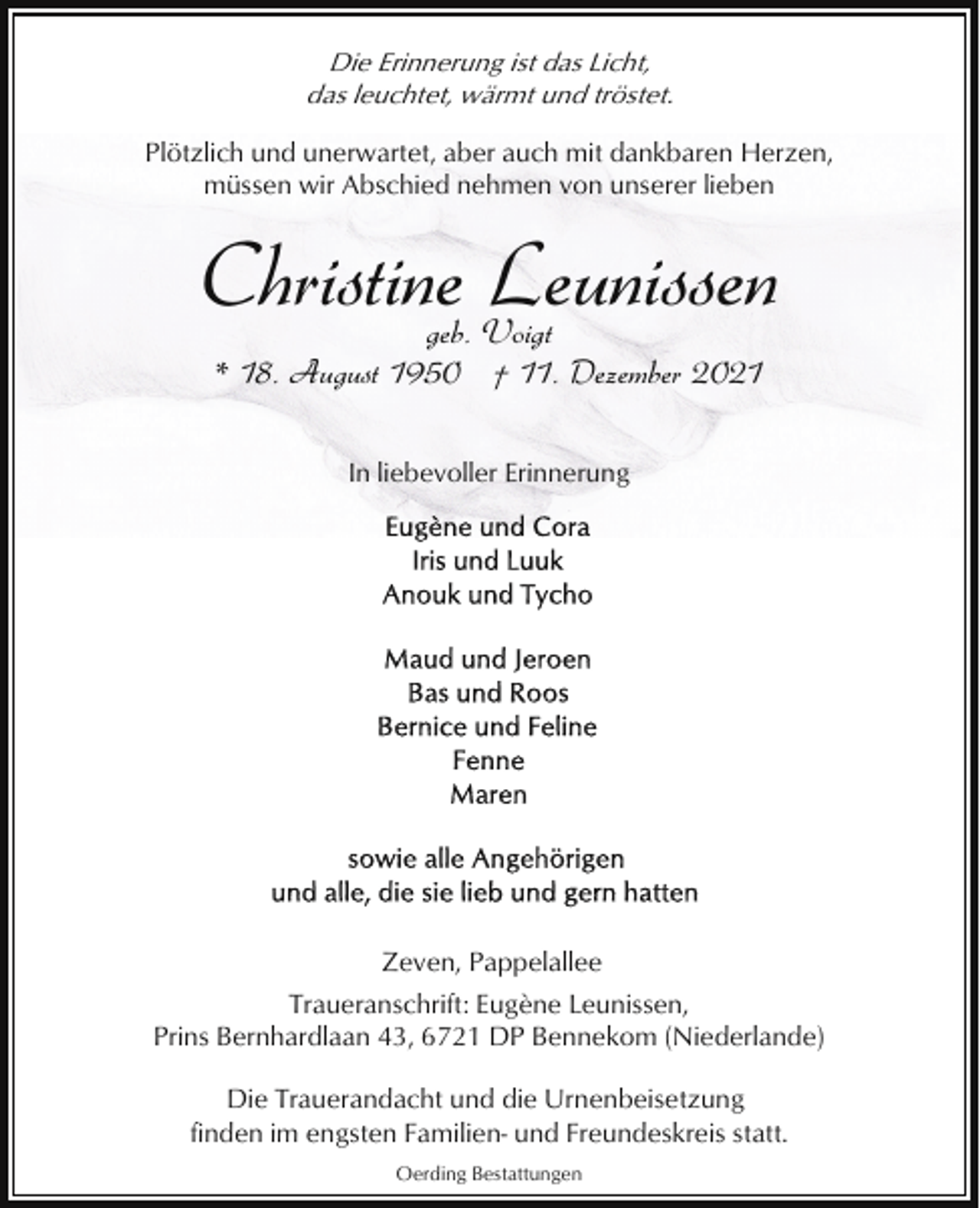 <p>Die Erinnerung ist das Licht,<br />das leuchtet, wärmt und tröstet.<br />Plötzlich und unerwartet, aber auch mit dankbaren Herzen,<br />müssen wir Abschied nehmen von unserer lieben</p><p>Christine Leunissen<br />geb. Voigt<br />* 18. August 1950 † 11. Dezember 2021<br />In liebevoller Erinnerung</p><p>Zeven, Pappelallee<br />Traueranschrift: Eugène Leunissen,<br />Prins Bernhardlaan 43, 6721 DP Bennekom (Niederlande)<br />Die Trauerandacht und die Urnenbeisetzung<br />finden im engsten Familien- und Freundeskreis statt.<br />Oerding Bestattungen</p>
