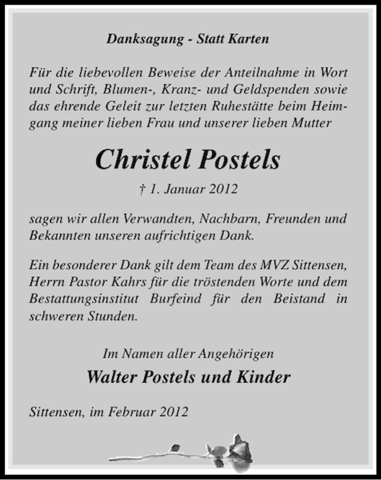 <p>Danksagung - Statt Karten<br />Für die liebevollen Beweise der Anteilnahme in Wort<br />und Schrift, Blumen-, Kranz- und Geldspenden sowie<br />das ehrende Geleit zur letzten Ruhestätte beim Heimgang meiner lieben Frau und unserer lieben Mutter</p><p>Christel Postels<br />† 1. Januar 2012<br />sagen wir allen Verwandten, Nachbarn, Freunden und<br />Bekannten unseren aufrichtigen Dank.<br />Ein besonderer Dank gilt dem Team des MVZ Sittensen,<br />Herrn Pastor Kahrs für die tröstenden Worte und dem<br />Bestattungsinstitut Burfeind für den Beistand in<br />schweren Stunden.<br />Im Namen aller Angehörigen</p><p>Walter Postels und Kinder<br />Sittensen, im Februar 2012</p>