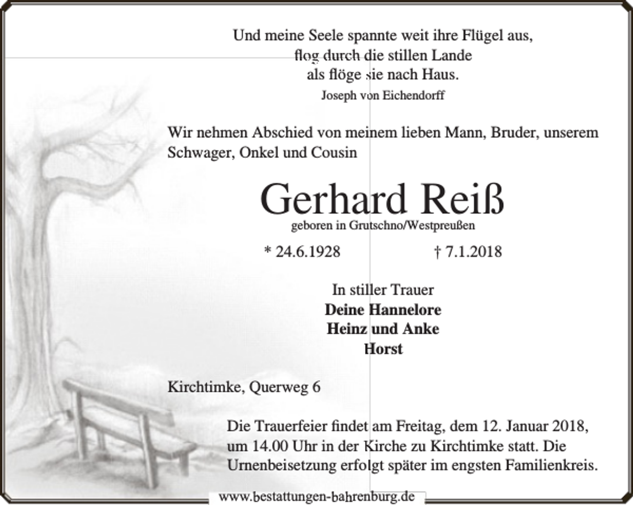 <p>Und meine Seele spannte weit ihre Flügel aus,<br />ﬂog durch die stillen Lande<br />als ﬂöge sie nach Haus.<br />Joseph voon Eichendorff</p><p>Wir nehmen Abschied von meinem lieben Mann, Bruder, unserem<br />Schwager, Onkel und Cousin</p><p>Gerhard Reiß<br />geboren in Gruttschno/Westpreußen</p><p>* 24.6.1928</p><p>† 7.1.2018</p><p>In stiller Trauer<br />Deine Hannelore<br />Heinz und Anke<br />Horst<br />Kirchtimke, Querweg 6<br />Die Trauerfeier ﬁndet am Freitag, dem 12. Januar 2018,<br />um 14.00 Uhr in der Kirche zu Kirchtimke statt. Die<br />Urnenbeisetzung erfollgt später im engsten Familienkreis.<br />www.bbestattungen-bbahhrenbburg.dde</p>