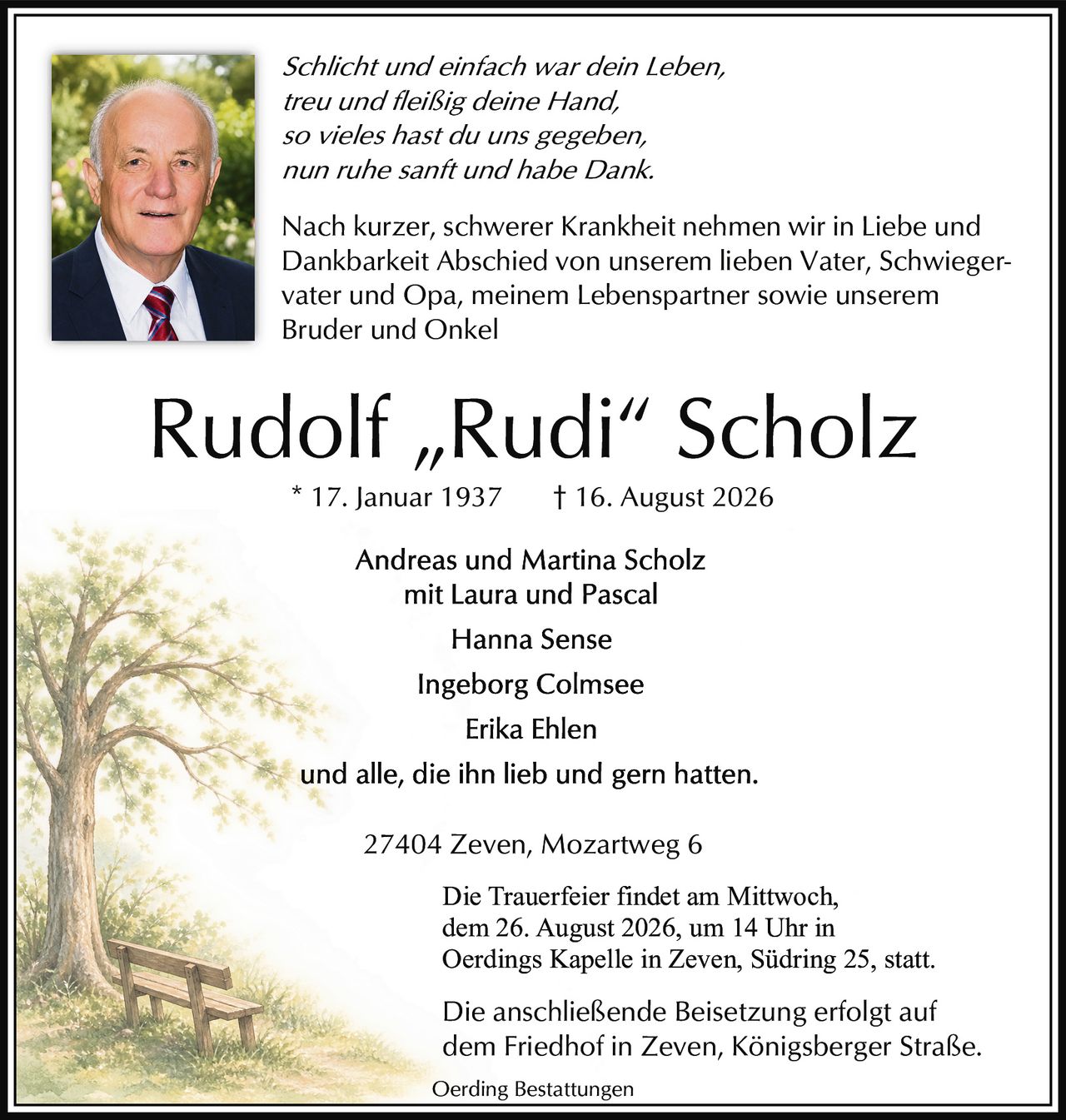 <p><i>Schlicht und einfach war dein Leben,<br/>treu und fleißig deine Hand,<br/>so vieles hast du uns gegeben,<br/>nun ruhe sanft und habe Dank.</i></p><p>Nach kurzer, schwerer Krankheit nehmen wir in Liebe und Dankbarkeit Abschied von unserem lieben Vater, Schwiegervater und Opa, meinem Lebenspartner sowie unserem Bruder und Onkel</p><p>* 17. Januar 1937 † 16. August 2026</p><p>Andreas und Martina Scholz<br/>mit Laura und Pascal</p><p>Hanna Sense</p><p>Ingeborg Colmsee</p><p>Erika Ehlen</p><p>und alle, die ihn lieb und gern hatten.</p><p>27404 Zeven, Mozartweg 6</p><p>Die Trauerfeier findet am Mittwoch, dem 26. August 2026, um 14 Uhr in Oerdings Kapelle in Zeven, Südring 25, statt.</p><p>Die anschließende Beisetzung erfolgt auf dem Friedhof in Zeven, Königsberger Straße.</p>