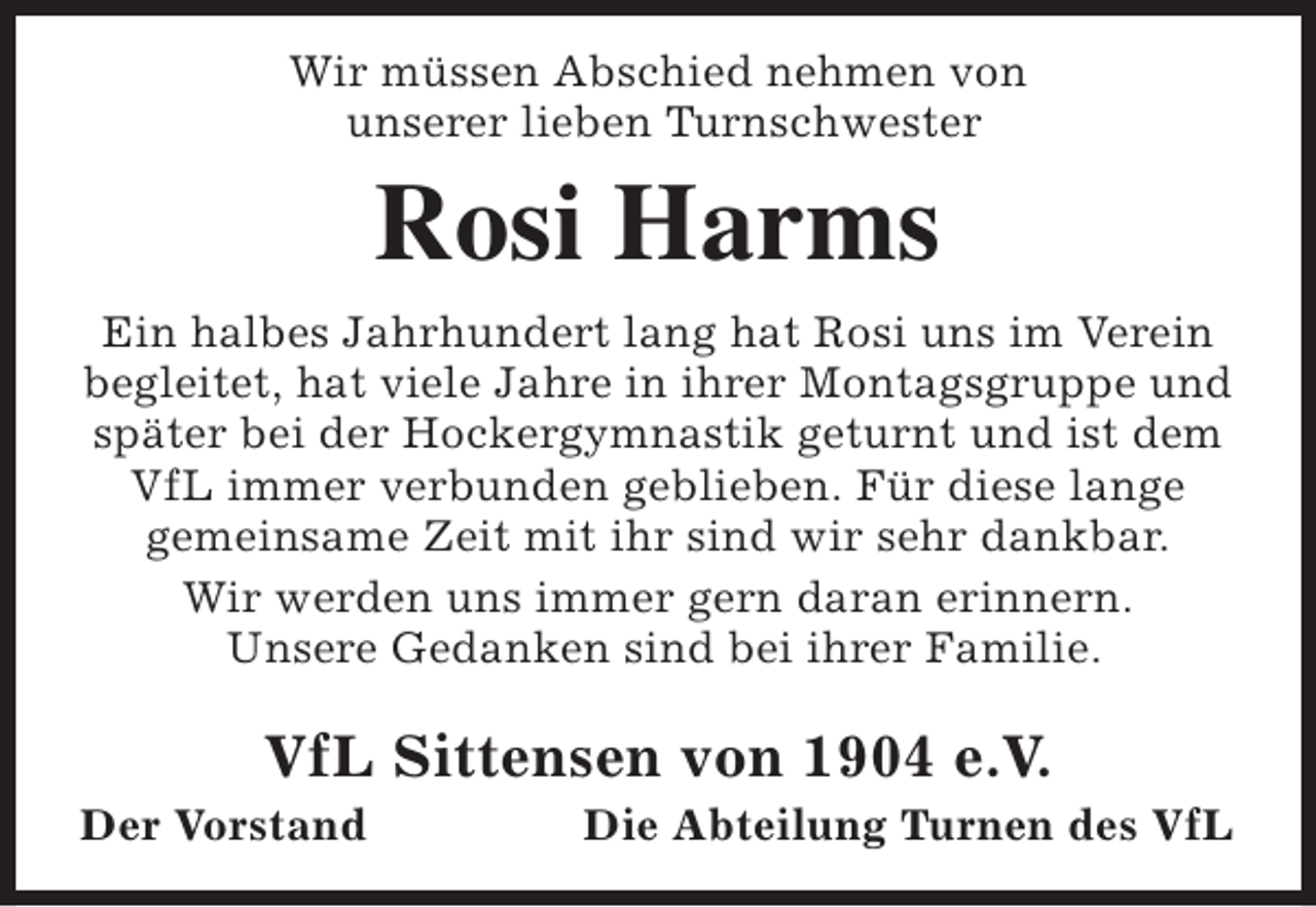 <p>Wir müssen Abschied nehmen von<br />unserer lieben Turnschwester</p><p>Rosi Harms</p><p>Ein halbes Jahrhundert lang hat Rosi uns im Verein<br />begleitet, hat viele Jahre in ihrer Montagsgruppe und<br />später bei der Hockergymnastik geturnt und ist dem<br />VfL immer verbunden geblieben. Für diese lange<br />gemeinsame Zeit mit ihr sind wir sehr dankbar.<br />Wir werden uns immer gern daran erinnern.<br />Unsere Gedanken sind bei ihrer Familie.</p><p>VfL Sittensen von 1904 e.V.</p><p>Der Vorstand</p><p>Die Abteilung Turnen des VfL</p>