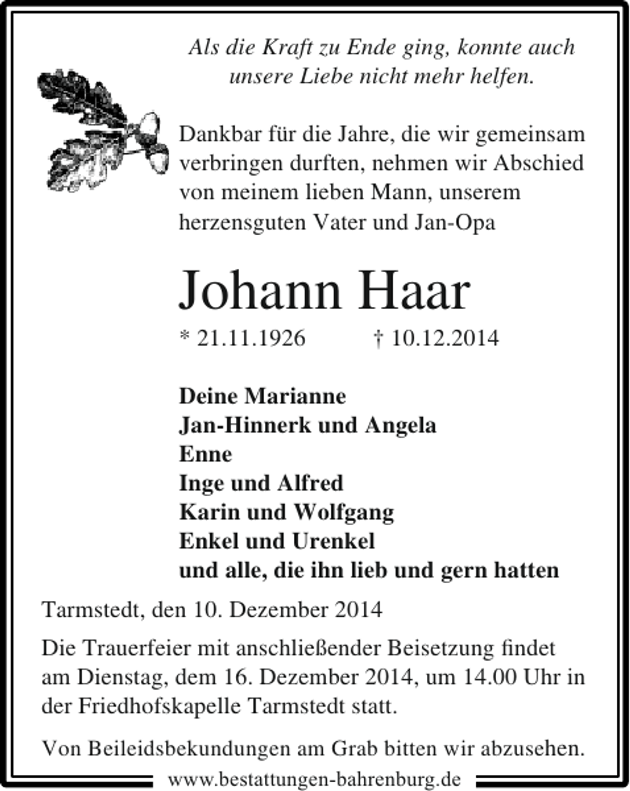 <p>Als die Kraft zu Ende ging, konnte auch<br />unsere Liebe nicht mehr helfen.<br />Dankbar für die Jahre, die wir gemeinsam<br />verbringen durften, nehmen wir Abschied<br />von meinem lieben Mann, unserem<br />herzensguten Vater und Jan-Opa</p><p>Johann Haar<br />* 21.11.1926</p><p>† 10.12.2014</p><p>Deine Marianne<br />Jan-Hinnerk und Angela<br />Enne<br />Inge und Alfred<br />Karin und Wolfgang<br />Enkel und Urenkel<br />und alle, die ihn lieb und gern hatten<br />Tarmstedt, den 10. Dezember 2014<br />Die Trauerfeier mit anschließender Beisetzung ﬁndet<br />am Dienstag, dem 16. Dezember 2014, um 14.00 Uhr in<br />der Friedhofskapelle Tarmstedt statt.<br />Von Beileidsbekundungen am Grab bitten wir abzusehen.<br />www.bestattungen-bahrenburg.de</p>