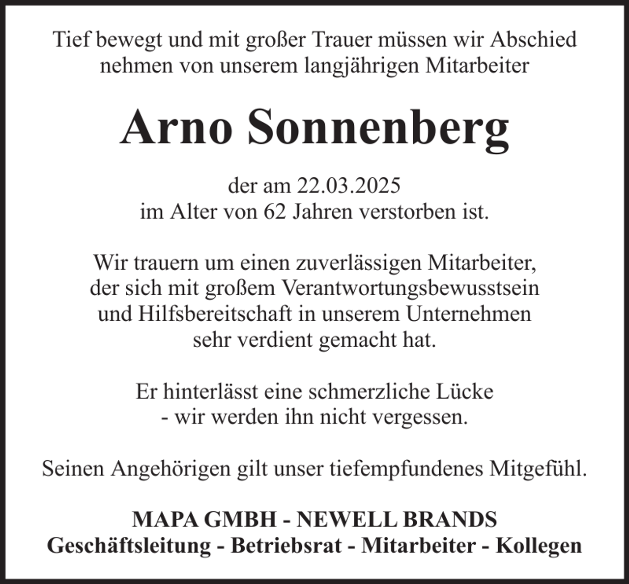 <p>Tief bewegt und mit großer Trauer müssen wir Abschied<br />nehmen von unserem langjährigen Mitarbeiter</p><p>Arno Sonnenberg<br />der am 22.03.2025<br />im Alter von 62 Jahren verstorben ist.<br />Wir trauern um einen zuverlässigen Mitarbeiter,<br />der sich mit großem Verantwortungsbewusstsein<br />und Hilfsbereitschaft in unserem Unternehmen<br />sehr verdient gemacht hat.<br />Er hinterlässt eine schmerzliche Lücke<br />- wir werden ihn nicht vergessen.<br />Seinen Angehörigen gilt unser tiefempfundenes Mitgefühl.<br />MAPA GMBH - NEWELL BRANDS<br />Geschäftsleitung - Betriebsrat - Mitarbeiter - Kollegen</p>