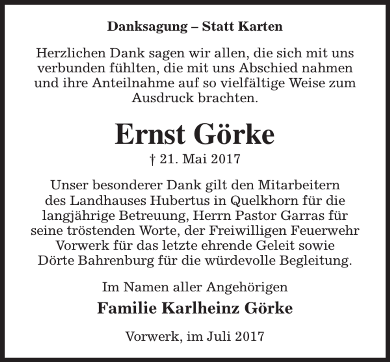 <p>Danksagung – Statt Karten<br />Herzlichen Dank sagen wir allen, die sich mit uns<br />verbunden fühlten, die mit uns Abschied nahmen<br />und ihre Anteilnahme auf so vielfältige Weise zum<br />Ausdruck brachten.</p><p>Ernst Görke<br />† 21. Mai 2017</p><p>Unser besonderer Dank gilt den Mitarbeitern<br />des Landhauses Hubertus in Quelkhorn für die<br />langjährige Betreuung, Herrn Pastor Garras für<br />seine tröstenden Worte, der Freiwilligen Feuerwehr<br />Vorwerk für das letzte ehrende Geleit sowie<br />Dörte Bahrenburg für die würdevolle Begleitung.<br />Im Namen aller Angehörigen</p><p>Familie Karlheinz Görke<br />Vorwerk, im Juli 2017</p>
