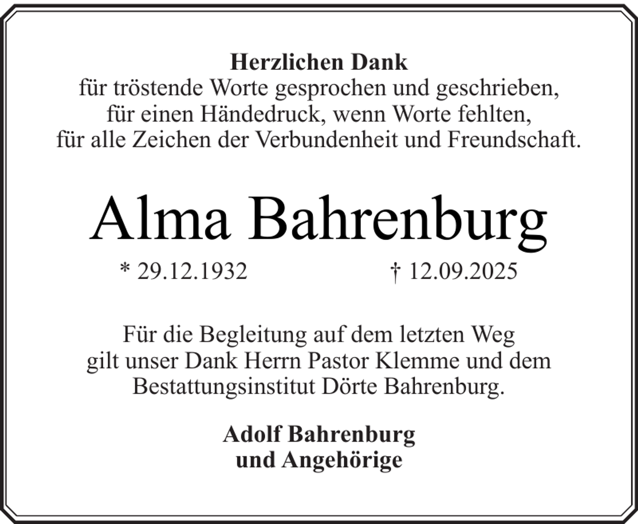 <p>Herzlichen Dank<br />für tröstende Worte gesprochen und geschrieben,<br />für einen Händedruck, wenn Worte fehlten,<br />für alle Zeichen der Verbundenheit und Freundschaft.</p><p>Alma Bahrenburg<br />* 29.12.1932</p><p>† 12.09.2025</p><p>Für die Begleitung auf dem letzten Weg<br />gilt unser Dank Herrn Pastor Klemme und dem<br />Bestattungsinstitut Dörte Bahrenburg.<br />Adolf Bahrenburg<br />und Angehörige</p>