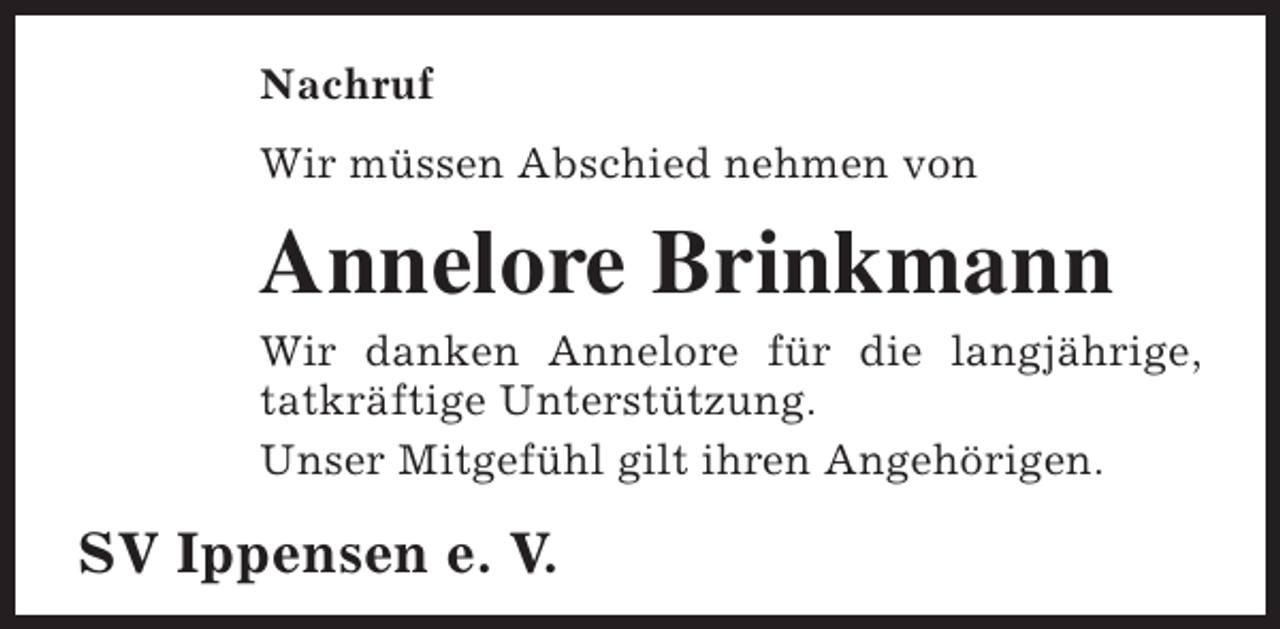 <p>Nachruf<br />Wir müssen Abschied nehmen von</p><p>Annelore Brinkmann</p><p>Wir danken Annelore für die langjährige,<br />tatkräftige Unterstützung.<br />Unser Mitgefühl gilt ihren Angehörigen.</p><p>SV Ippensen e. V.</p>