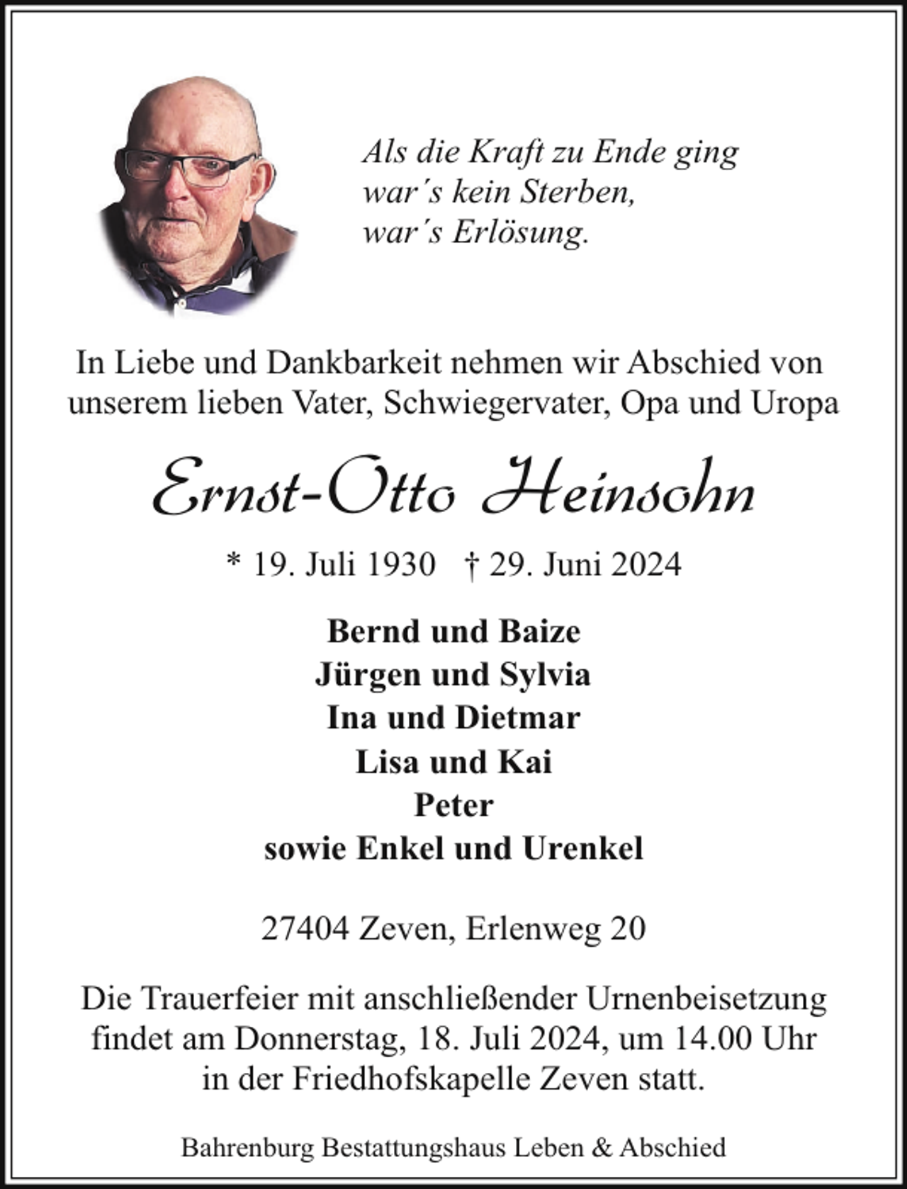 <p>Als die Kraft zu Ende ging<br />war´s kein Sterben,<br />war´s Erlösung.<br />In Liebe und Dankbarkeit nehmen wir Abschied von<br />unserem lieben Vater, Schwiegervater, Opa und Uropa</p><p>Ernst-Otto Heinsohn<br />* 19. Juli 1930 † 29. Juni 2024<br />Bernd und Baize<br />Jürgen und Sylvia<br />Ina und Dietmar<br />Lisa und Kai<br />Peter<br />sowie Enkel und Urenkel<br />27404 Zeven, Erlenweg 20<br />Die Trauerfeier mit anschließender Urnenbeisetzung<br />findet am Donnerstag, 18. Juli 2024, um 14.00 Uhr<br />in der Friedhofskapelle Zeven statt.<br />Bahrenburg Bestattungshaus Leben &amp; Abschied</p>
