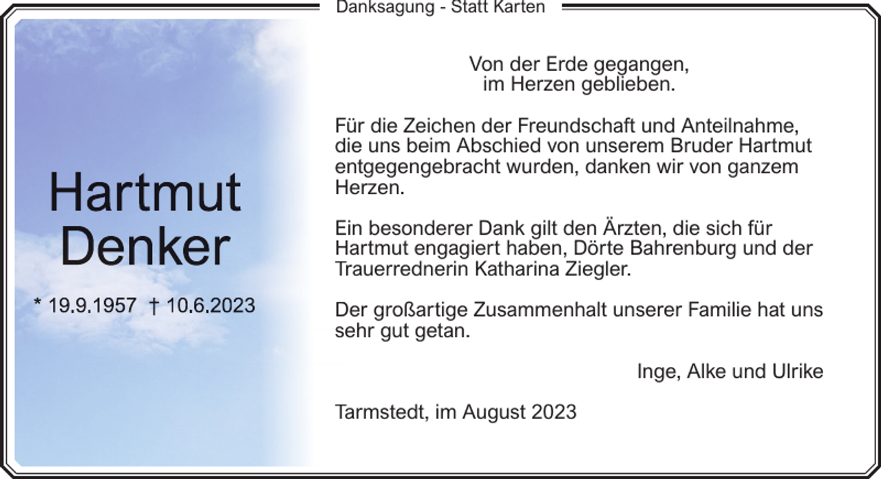 <p>Danksagung - Statt Karten</p><p>Von der Erde gegangen,<br />im Herzen geblieben.<br />Für die Zeichen der Freundschaft und Anteilnahme,<br />die uns beim Abschied von unserem Bruder Hartmut<br />entgegengebracht wurden, danken wir von ganzem<br />Herzen.<br />H<br />E besonderer Dank gilt den Ärzten, die sich für<br />Ein<br />Hartmut engagiert haben, Dörte Bahrenburg und der<br />H<br />Trauerrednerin Katharina Ziegler.<br />T<br />D großartige Zusammenhalt unserer Familie hat uns<br />Der<br />se<br />ehr gut getan.<br />Inge, Alke und Ulrike<br />Tarmstedt, im August 2023<br />Ta</p>