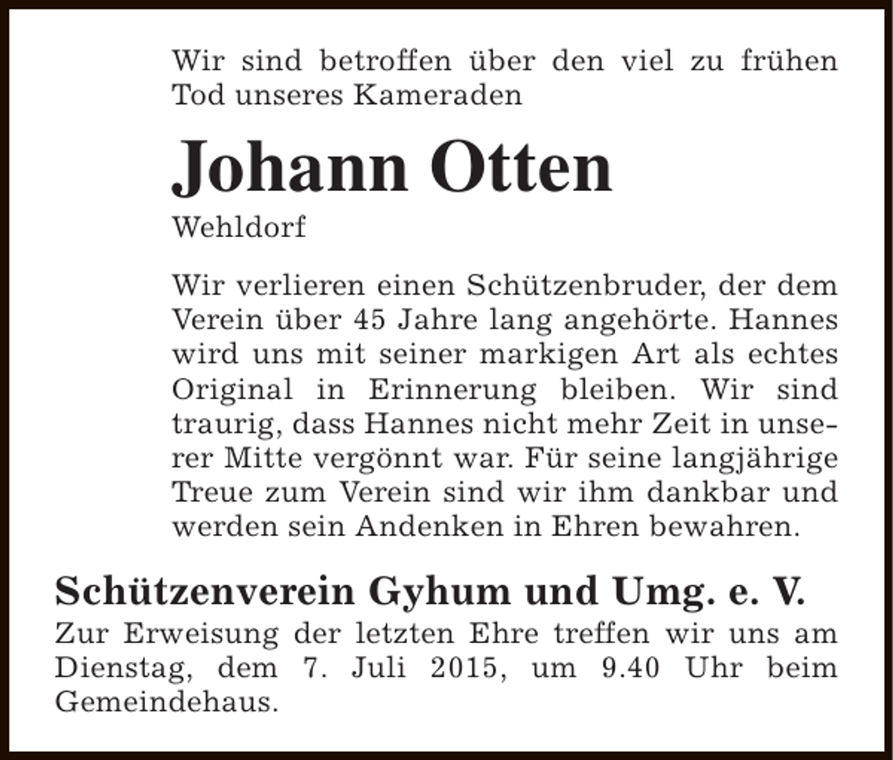 <p>Wir sind betroffen über den viel zu frühen<br />Tod unseres Kameraden</p><p>Johann Otten<br />Wehldorf</p><p>Wir verlieren einen Schützenbruder, der dem<br />Verein über 45 Jahre lang angehörte. Hannes<br />wird uns mit seiner markigen Art als echtes<br />Original in Erinnerung bleiben. Wir sind<br />traurig, dass Hannes nicht mehr Zeit in unserer Mitte vergönnt war. Für seine langjährige<br />Treue zum Verein sind wir ihm dankbar und<br />werden sein Andenken in Ehren bewahren.</p><p>Schützenverein Gyhum und Umg. e. V.</p><p>Zur Erweisung der letzten Ehre treffen wir uns am<br />Dienstag, dem 7. Juli 2015, um 9.40 Uhr beim<br />Gemeindehaus.</p>