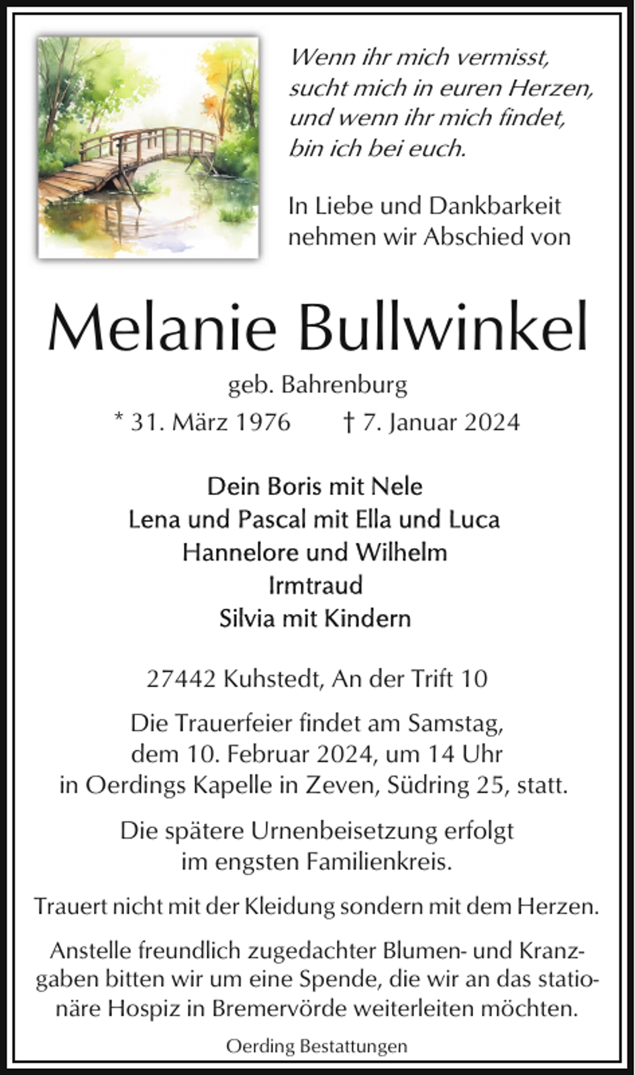 <p>Wenn ihr mich vermisst,<br />sucht mich in euren Herzen,<br />und wenn ihr mich findet,<br />bin ich bei euch.<br />In Liebe und Dankbarkeit<br />nehmen wir Abschied von</p><p>Melanie Bullwinkel<br />geb. Bahrenburg<br />* 31. März 1976<br />† 7. Januar 2024</p><p>27442 Kuhstedt, An der Trift 10<br />Die Trauerfeier findet am Samstag,<br />dem 10. Februar 2024, um 14 Uhr<br />in Oerdings Kapelle in Zeven, Südring 25, statt.<br />Die spätere Urnenbeisetzung erfolgt<br />im engsten Familienkreis.<br />Trauert nicht mit der Kleidung sondern mit dem Herzen.<br />Anstelle freundlich zugedachter Blumen- und Kranzgaben bitten wir um eine Spende, die wir an das stationäre Hospiz in Bremervörde weiterleiten möchten.<br />Oerding Bestattungen</p>