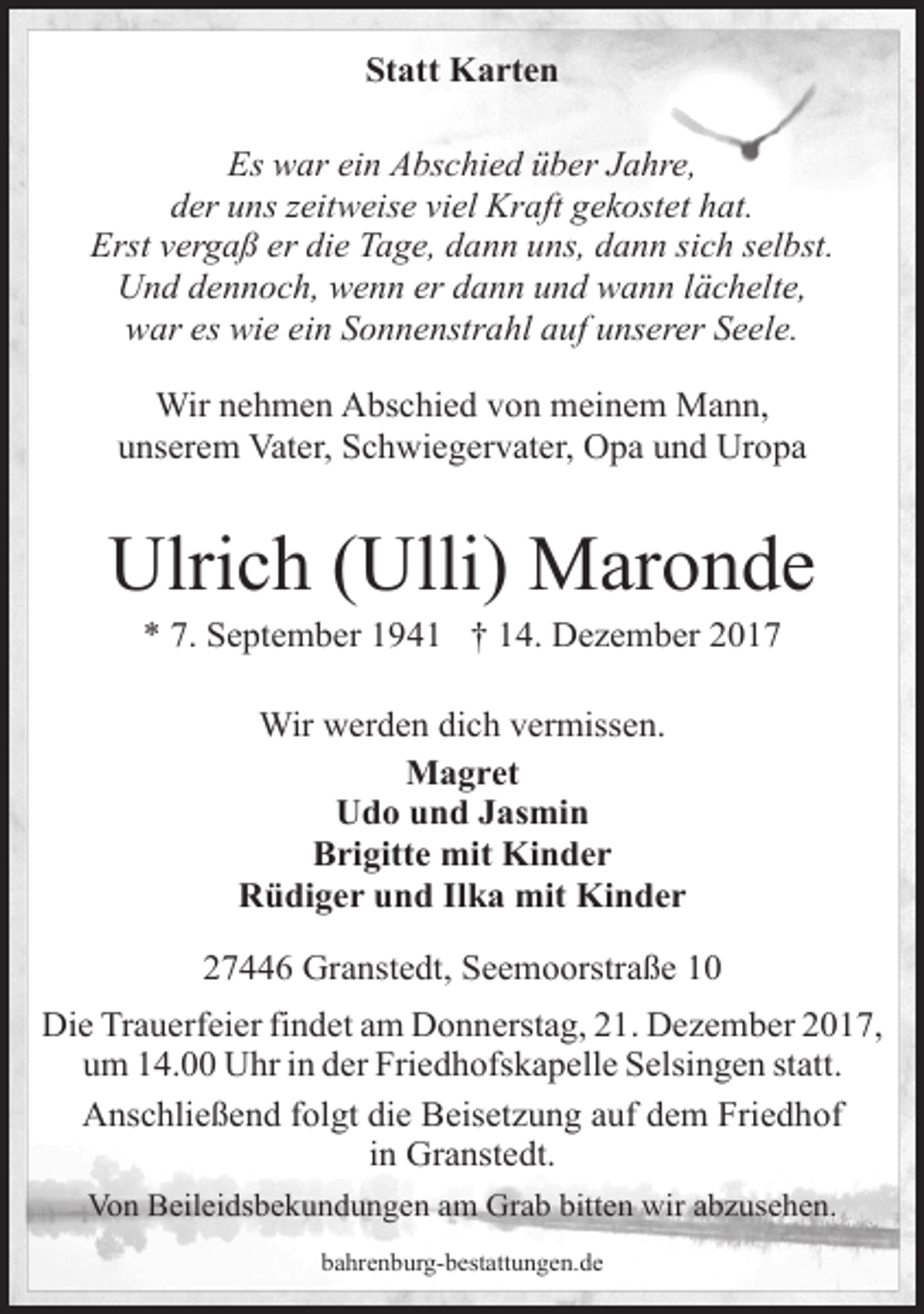 <p>Statt Karten<br />Es war ein Abschied über Jahre,<br />der uns zeitweise viel Kraft gekostet hat.<br />Erst vergaß er die Tage, dann uns, dann sich selbst.<br />Und dennoch, wenn er dann und wann lächelte,<br />war es wie ein Sonnenstrahl auf unserer Seele.<br />Wir nehmen Abschied von meinem Mann,<br />unserem Vater, Schwiegervater, Opa und Uropa</p><p>Ulrich (Ulli) Maronde<br />* 7. September 1941 † 14. Dezember 2017<br />Wir werden dich vermissen.<br />Magret<br />Udo und Jasmin<br />Brigitte mit Kinder<br />Rüdiger und Ilka mit Kinder<br />27446 Granstedt, Seemoorstraße 10<br />Die Trauerfeier findet am Donnerstag, 21. Dezember 2017,<br />um 14.00 Uhr in der Friedhofskapelle Selsingen statt.<br />Anschließend folgt die Beisetzung auf dem Friedhof<br />in Granstedt.<br />Von Beileidsbekundungen am Grab bitten wir abzusehen.<br />bahrenburg-bestattungen.de</p>